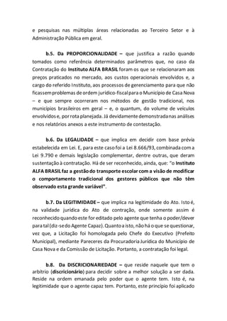 e pesquisas nas múltiplas áreas relacionadas ao Terceiro Setor e à
Administração Pública em geral.
b.5. Da PROPORCIONALIDADE – que justifica a razão quando
tomados como referência determinados parâmetros que, no caso da
Contratação do Instituto ALFA BRASIL foram os que se relacionaram aos
preços praticados no mercado, aos custos operacionais envolvidos e, a
cargo do referido Instituto, aos processos de gerenciamento para que não
ficassemproblemas deordem jurídico-fiscalpara o Município de Casa Nova
– e que sempre ocorreram nos métodos de gestão tradicional, nos
municípios brasileiros em geral – e, o quantum, do volume de veículos
envolvidose, porrota planejada. Já devidamentedemonstradanas análises
e nos relatórios anexos a este instrumento de contestação.
b.6. Da LEGALIDADE – que implica em decidir com base prévia
estabelecida em Lei. E, para este caso foi a Lei 8.666/93, combinada coma
Lei 9.790 e demais legislação complementar, dentre outras, que deram
sustentação à contratação. Há de ser reconhecido, ainda, que: “o Instituto
ALFA BRASIL faz a gestãodo transporte escolar com a visão de modificar
o comportamento tradicional dos gestores públicos que não têm
observado esta grande variável”.
b.7. Da LEGITIMIDADE – que implica na legitimidade do Ato. Isto é,
na validade jurídica do Ato de contração, onde somente assim é
reconhecido quando este for editado pelo agente que tenha o poder/dever
para tal(diz-sedo Agente Capaz).Quantoa isto, não há o que sequestionar,
vez que, a Licitação foi homologada pelo Chefe do Executivo (Prefeito
Municipal), mediante Pareceres da Procuradoria Jurídica do Município de
Casa Nova e da Comissão de Licitação. Portanto, a contratação foi legal.
b.8. Da DISCRICIONARIEDADE – que reside naquele que tem o
arbítrio (discricionário) para decidir sobre a melhor solução a ser dada.
Reside na ordem emanada pelo poder que o agente tem. Isto é, na
legitimidade que o agente capaz tem. Portanto, este princípio foi aplicado
 