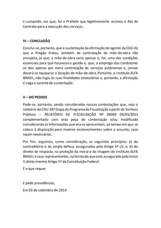 e cumprido, vez que, foi o Prefeito que legitimamente assinou o Ato de
Contrato para a execução dos serviços.
IV – CONCLUSÃO
Conclui-se, portanto, que a sustentação da afirmação do agente da CGU de
que o Pregão tratou, também de contratação de mão-de-obra não
prospera, já que, a mão-de-obra seria apenas e, foi, uma das condições
essenciais para que houvessea gestão e, que, o emprego dos condutores
se deu apenas por mera contratação de serviços autônomos e, jamais
deverá se equiparar a locação de mão-de-obra. Portanto, o Instituto ALFA
BRASIL, não fugiu às suas finalidades estatutárias e, portanto, a afirmação
é vaga e carente de sustentação.
V – DO PEDIDO
Pede-se, portanto, sendo consideradas nossas contestações que, seja o
relatório da CGU 38ª Etapa do Programa deFiscalização a partir de Sorteios
Públicos – RELATÓRIO DE FISCALIZAÇÃO Nº 38004 04/03/2013
complementado com esta peça de contestação e/ou modificado
considerando as informações que ora se apresentam, ao tempo em que se
coloca à disposição para maiores esclarecimentos sobre o assunto, caso
sejam necessários.
Por fim, arguimos, como consideração, os seguintes princípios: a) do
contraditório e da ampla defesa, assegurados pelo Artigo 5º LV, e, b) do
direito de resposta, na proteção da moral e da imagem do Instituto ALFA
BRASIL eseus representantes, na forma do queestá assegurado pelo inciso
V deste mesmo Artigo 5º da Constituição Federal.
É o que requer
E pede providências,
Em 03 de setembro de 2014
 