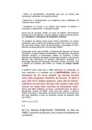 - Definir as especificações necessárias para que um veículo seja
considerado apropriado ao transporte escolar.
- Determinar o comportamento e as exigências para a habilitação do
motorista desse veículo.
- Estabelecer as normas e os critérios para orientar os estados e
municípios a regulamentar o transporte escolar.
Essas são as principais tarefas do grupo de trabalho interministerial
formado em 21 de setembro, durante audiência pública no Rio de Janeiro
para disciplinar o transporte de estudantes no Brasil.
"O resultado do esforço desse grupo deverá representar um avanço
significativo para a melhoria do transporte escolar rural e urbano no país",
diz José Carlos Freitas, diretor de Administração e Tecnologia do Fundo
Nacional de Desenvolvimento da Educação (FNDE).
Participarão do GT, além do FNDE, o Departamento Nacional de Trânsito
(Denatran), o Instituto Nacional de Metrologia, Normalização e Qualidade
Industrial (Inmetro), a Universidade Federal do Tocantins, a União
Nacional dos Dirigentes Municipais de Educação (Undime), a Associação
Nacional dos Fabricantes de Veículos Automotores (Anfavea) e a
Associação Nacional de Fabricantes de Ônibus (Fabus). Em pauta, está
a reunião de subsídios para definir um modelo de ônibus escolar
urbano.
A audiência serviu ainda para o FNDE apresentar às montadoras, ao
setor automotivo e à sociedade civil os parâmetros para a
produção de um novo modelo de veículo escolar
rural, pelo programa Caminho da Escola. "A ideia é
que este novo ônibus pequeno, para até 20 alunos,
substitua os veículos 4x4 que são usados hoje para
vencer as rotas mais severas no transporte rural",
afirma José Maria Rodrigues de Souza, coordenador-geral de Apoio à
Manutenção Escolar do FNDE. "Com este novo veículo, o governo
federal vai ampliar a diversidade de ônibus do Caminho da Escola para
que seja implantado no país um transporte escolar de qualidade cada
vez melhor".
Fonte: Site do FNDE
[...].
III.1.1.2. Matéria PUBLICADA 15/09/2009, no Site do
FNDE: Caminho da Escola, com nosso comentário em
vermelho:
 