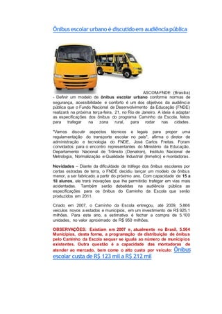 Ônibusescolarurbanoé discutidoem audiênciapública
ASCOM-FNDE (Brasília)
- Definir um modelo de ônibus escolar urbano conforme normas de
segurança, acessibilidade e conforto é um dos objetivos da audiência
pública que o Fundo Nacional de Desenvolvimento da Educação (FNDE)
realizará na próxima terça-feira, 21, no Rio de Janeiro. A ideia é adaptar
as especificações dos ônibus do programa Caminho da Escola, feitos
para trafegar na zona rural, para rodar nas cidades.
"Vamos discutir aspectos técnicos e legais para propor uma
regulamentação do transporte escolar no país", afirma o diretor de
administração e tecnologia do FNDE, José Carlos Freitas. Foram
convidados para o encontro representantes do Ministério da Educação,
Departamento Nacional de Trânsito (Denatran), Instituto Nacional de
Metrologia, Normalização e Qualidade Industrial (Inmetro) e montadoras.
Novidades – Diante da dificuldade de tráfego dos ônibus escolares por
certas estradas de terra, o FNDE decidiu lançar um modelo de ônibus
menor, a ser fabricado a partir do próximo ano. Com capacidade de 15 a
18 alunos, ele trará inovações que lhe permitirão trafegar em vias mais
acidentadas. Também serão debatidas na audiência pública as
especificações para os ônibus do Caminho da Escola que serão
produzidos em 2011.
Criado em 2007, o Caminho da Escola entregou, até 2009, 5.866
veículos novos a estados e municípios, em um investimento de R$ 925,1
milhões. Para este ano, a estimativa é fechar a compra de 5.100
unidades, no valor aproximado de R$ 950 milhões.
OBSERVAÇÕES: Existiam em 2007 e, atualmente no Brasil, 5.564
Municípios, desta forma, a programação de distribuição de ônibus
pelo Caminho da Escola sequer se iguala ao número de municípios
existentes. Outra questão é a capacidade das montadoras de
atender ao mercado, bem como o alto custo por veículo: Ônibus
escolar custa de R$ 123 mil a R$ 212 mil
 