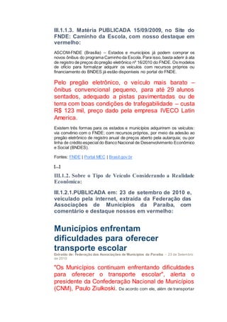 III.1.1.3. Matéria PUBLICADA 15/09/2009, no Site do
FNDE: Caminho da Escola, com nosso destaque em
vermelho:
ASCOM-FNDE (Brasília) – Estados e municípios já podem comprar os
novos ônibus do programa Caminho da Escola. Para isso, basta aderir à ata
de registro de preços do pregão eletrônico nº 16/2010 do FNDE. Os modelos
de ofício para formalizar adquirir os veículos com recursos próprios ou
financiamento do BNDES já estão disponíveis no portal do FNDE.
Pelo pregão eletrônico, o veículo mais barato –
ônibus convencional pequeno, para até 29 alunos
sentados, adequado a pistas pavimentadas ou de
terra com boas condições de trafegabilidade – custa
R$ 123 mil, preço dado pela empresa IVECO Latin
America.
Existem três formas para os estados e municípios adquirirem os veículos:
via convênio com o FNDE; com recursos próprios, por meio da adesão ao
pregão eletrônico de registro anual de preços aberto pela autarquia; ou por
linha de crédito especial do Banco Nacional de Desenvolvimento Econômico
e Social (BNDES).
Fontes: FNDE | Portal MEC | Brasil.gov.br
[...]
III.1.2. Sobre o Tipo de Veículo Considerando a Realidade
Econômica:
III.1.2.1.PUBLICADA em: 23 de setembro de 2010 e,
veiculado pela internet, extraída da Federação das
Associações de Municípios da Paraíba, com
comentário e destaque nossos em vermelho:
Municípios enfrentam
dificuldades para oferecer
transporte escolar
Extraído de: Federação das Associações de Municípios da Paraíba - 23 de Setembro
de 2010
"Os Municípios continuam enfrentando dificuldades
para oferecer o transporte escolar", alerta o
presidente da Confederação Nacional de Municípios
(CNM), Paulo Ziulkoski. De acordo com ele, além de transportar
 