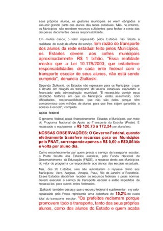 seus próprios alunos, os gestores municipais se veem obrigados a
assumir grande parte dos alunos das redes estaduais. Mas, no entanto,
os Municípios não recebem recursos suficientes para fechar a conta das
despesas decorrentes dessa responsabilidade.
Em muitos casos, o valor repassado pelos Estados não retrata a
realidade do custo da oferta do serviço. Em razão do transporte
dos alunos da rede estadual feito pelos Municípios,
os Estados devem aos cofres municipais
aproximadamente R$ 1 bilhão. "Essa realidade
mostra que a Lei 10.179/2003, que estabelece
responsabilidades de cada ente federal com o
transporte escolar de seus alunos, não está sendo
cumprida", denuncia Ziulkoski.
Segundo Ziulkoski, os Estados não repassam para os Municípios o que
é devido em relação ao transporte de alunos estaduais executado e
financiado pela administração municipal. "É necessário corrigir essa
distorção histórica em que os Municípios estão assumindo, com
dificuldades, responsabilidades que não são deles porque têm
compromisso com milhões de alunos para que lhes sejam garantido o
acesso à escola", completa.
Apoio federal
O governo federal apoia financeiramente Estados e Municípios por meio
do Programa Nacional de Apoio ao Transporte do Escolar (Pnate). É
repassado o equivalente a R$ 120,73 a 172,24 por aluno/ano.
NOSSAS OBSERVAÇÕES: O Governo Federal, quando
efetivamente transfere recursos para os Municípios
pelo PNAT, corresponde apenas a R$ 0,60 a R$0,86 ida
e volta por aluno dia.
Como reconhecimento por quem presta o serviço de transporte escolar,
o Pnate faculta aos Estados autorizar, pelo Fundo Nacional de
Desenvolvimento da Educação (FNDE), o repasse direto aos Municípios
do valor do programa correspondente aos alunos das escolas estaduais.
Mas, dos 26 Estados, seis não autorizaram o repasse direto aos
Municípios: Acre, Alagoas, Amapá, Piauí, Rio de Janeiro e Rondônia.
Esses Estados decidiram receber os recursos federais e pelas normas
devem executar o serviço de transporte escolar e estão impedidos de
repassá-los para outros entes federados.
Ziulkoski também destaca que o recurso federal é suplementar, e o valor
repassado pelo Pnate representa uma cobertura de 15,2% do custo
total do transporte escolar. "Os prefeitos reclamam porque
promovem todo o transporte, tanto dos seus próprios
alunos, como dos alunos do Estado e quem acaba
 