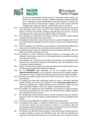 do envio da documentação indicada na letra “a” deste item, deverá solicitar, por
escrito, até o término das inscrições, mobiliário adaptado e espaços adequados
para a realização da prova, designação de fiscal para auxiliar no manuseio das
provas discursivas e transcrição das respostas, salas de fácil acesso, banheiros
adaptados para cadeira de rodas etc., especificando o tipo de deficiência.
5.5.1 Aos candidatos com deficiência visual (cegos) que solicitarem prova especial em Braile
serão oferecidas provas nesse sistema e suas respostas deverão ser transcritas
também em Braile. Os referidos candidatos deverão levar para esse fim, no dia da
aplicação da prova, reglete e punção, podendo utilizar-se de soroban.
5.5.2 Aos candidatos com deficiência visual (baixa visão) que solicitarem prova especial
ampliada serão oferecidas provas nesse sistema.
5.5.2.1 O candidato deverá indicar o tamanho da fonte de sua prova Ampliada, entre 18, 24
ou 28. Não havendo indicação de tamanho de fonte, a prova será confeccionada em
fonte 24.
5.5.3 Para os candidatos com deficiência visual poderão ser disponibilizados softwares de
leitura de tela, mediante prévia solicitação (durante o período de inscrições).
5.5.3.1 O candidato poderá optar pela utilização de um dos softwares disponíveis: Dos Vox,
NVDA ou ZoomText (ampliação ou leitura).
5.5.3.2 Na hipótese de serem verificados problemas técnicos no computador e/ou nos
softwares mencionados no item 5.5.3.1, será disponibilizado ao candidato, fiscal ledor
para leitura de sua prova.
5.6 Os candidatos que, no período das inscrições, não atenderem ao estabelecido neste
Capítulo serão considerados candidatos sem deficiência, bem como poderão não ter
as condições especiais atendidas.
5.6.1 Apenas o envio do laudo médico, sem a descrição expressa da condição especial, não é
suficiente para a concessão de atendimento especial.
5.6.2 No dia 07/04/2020 serão publicadas no site da Fundação Carlos Chagas
(www.concursosfcc.com.br), a lista contendo o deferimento das condições especiais
solicitadas, bem como a relação dos candidatos que concorrerão às vagas reservadas.
5.6.2.1 Considerar-se-á válido o laudo médico que estiver de acordo com a letra “a”, item 5.5
deste Capítulo.
5.6.2.2 O candidato cujo laudo seja considerado inválido ou tenha a solicitação indeferida
poderá consultar por meio de link disponível no site www.concursosfcc.com.br os
motivos do indeferimento e poderá interpor recurso no prazo de 2 (dois) dias úteis
após a publicação indicada no item 5.6.2, vedada a juntada de documentos.
5.6.2.3 O candidato cujo laudo/recurso seja indeferido, não concorrerá às vagas reservadas
para pessoas com deficiência, sem prejuízo do atendimento das condições especiais
para realização da prova, se houver.
5.7 As instruções para envio do laudo médico no link de inscrição do Concurso, conforme
disposto no item 5.5 deste Capitulo, estarão disponíveis no site da Fundação Carlos
Chagas.
5.7.1 É de inteira responsabilidade do candidato o envio correto dos arquivos.
5.7.2 A Fundação Carlos Chagas e a Prefeitura do Recife não se responsabilizam por falhas
no envio dos arquivos, tais como arquivos em branco ou incompletos, falhas de
comunicação, congestionamento das linhas de comunicação, bem como outros fatores
de ordem técnica que impossibilitem a transferência de dados.
5.8 O candidato com deficiência deverá declarar, no ato da inscrição, se deseja concorrer
às vagas reservadas a pessoa com deficiência e que está ciente das atribuições do
cargo para o qual pretende inscrever-se e do fato de que, se vier a exercê-lo, estará
 