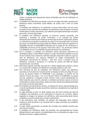 sujeito à avaliação pelo desempenho dessas atribuições para fins de habilitação no
estágio probatório.
5.8.1 O candidato com deficiência que desejar concorrer às vagas reservadas a pessoas com
deficiência deverá encaminhar Laudo Médico, de acordo com o item 5.5 deste
Capítulo.
5.9 O candidato com deficiência, se classificado na forma deste Edital, terá seu nome
constante da lista específica de candidatos com deficiência, além de figurar na lista de
classificação de ampla concorrência, caso obtenha pontuação/classificação necessária
para tanto, na forma deste Edital.
5.10 O candidato com deficiência aprovado no Concurso, quando convocado, será
submetido à avaliação, de caráter terminativo, a ser realizada por Equipe
Multiprofissional indicada pela Prefeitura do Município de Recife, objetivando verificar
se a deficiência se enquadra na definição do artigo 1º da Convenção sobre os Direitos
da Pessoa com Deficiência da Organização das Nações Unidas (Decreto Legislativo nº
186/2008 e Decreto nº 6.949/2009) combinado com os artigos 3º e 4º, do Decreto nº
3.298/1999, da Súmula 377 do Superior Tribunal de Justiça – STJ, do Decreto Federal
nº 8.368/2014, da Lei nº 13.146/2015 (Estatuto da Pessoa com Deficiência)
5.10.1 Para a avaliação, o candidato com deficiência deverá apresentar documento de
identidade original e Laudo Médico (original ou cópia autenticada) expedido no prazo
de até 12 (doze) meses anteriores à referida avaliação, atestando a espécie e o grau ou
nível de deficiência, com expressa referência ao código correspondente da
Classificação Internacional de Doenças – CID, bem como a provável causa da
deficiência, contendo a assinatura e o carimbo do número do CRM do médico
responsável por sua emissão.
5.10.2 Não haverá segunda chamada, seja qual for o motivo alegado para justificar o atraso
ou a ausência do candidato com deficiência à avaliação tratada no item 5.10.
5.10.3 Será eliminado da lista de candidatos com deficiência aquele cuja deficiência
assinalada no Formulário de Inscrição não for constatada na forma do artigo 4º e seus
incisos, do Decreto Federal nº 3.298/1999 e suas alterações, na Súmula 377 do
Superior Tribunal de Justiça – STJ, ou no Decreto Federal nº 8.368/2014, ou aquele
que não comparecer à avaliação na data, horário e local a serem estabelecidos em
edital específico para este fim, devendo o candidato permanecer apenas na lista de
classificação de ampla concorrência, desde que tenha obtido pontuação/classificação
para tanto nos termos deste Edital.
5.10.3.1 O candidato será eliminado do certame, na hipótese de não ter sido classificado para
a lista de classificação de ampla concorrência conforme o estabelecido nos Capítulos 8
e 9 deste Edital.
5.11 As vagas definidas no item 5.2 deste Capítulo que não forem providas por falta de
candidatos com deficiência ou por reprovação no Concurso ou na perícia médica,
esgotadas as listagens de pessoas com deficiência, serão preenchidas pelos demais
candidatos com estrita observância à ordem classificatória.
5.12 A não observância, pelo candidato, de qualquer das disposições deste Capítulo
implicará a perda do direito a ser nomeado para as vagas reservadas aos candidatos
com deficiência.
5.13 O laudo médico apresentado no período das inscrições terá validade somente para
este Concurso Público.
5.14 O candidato com deficiência, depois de nomeado, será acompanhado por Equipe
Multiprofissional, que avaliará a compatibilidade entre as atribuições do cargo e a sua
deficiência durante o estágio probatório.
 