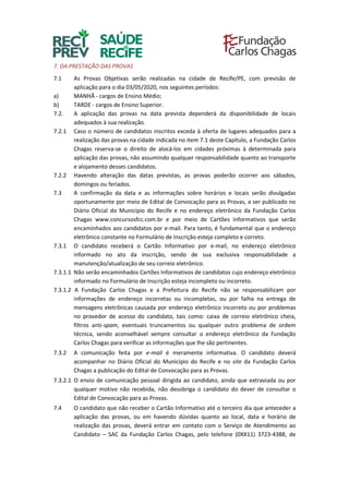 7. DA PRESTAÇÃO DAS PROVAS
7.1 As Provas Objetivas serão realizadas na cidade de Recife/PE, com previsão de
aplicação para o dia 03/05/2020, nos seguintes períodos:
a) MANHÃ - cargos de Ensino Médio;
b) TARDE - cargos de Ensino Superior.
7.2. A aplicação das provas na data prevista dependerá da disponibilidade de locais
adequados à sua realização.
7.2.1 Caso o número de candidatos inscritos exceda à oferta de lugares adequados para a
realização das provas na cidade indicada no item 7.1 deste Capítulo, a Fundação Carlos
Chagas reserva-se o direito de alocá-los em cidades próximas à determinada para
aplicação das provas, não assumindo qualquer responsabilidade quanto ao transporte
e alojamento desses candidatos.
7.2.2 Havendo alteração das datas previstas, as provas poderão ocorrer aos sábados,
domingos ou feriados.
7.3 A confirmação da data e as informações sobre horários e locais serão divulgadas
oportunamente por meio de Edital de Convocação para as Provas, a ser publicado no
Diário Oficial do Município do Recife e no endereço eletrônico da Fundação Carlos
Chagas www.concursosfcc.com.br e por meio de Cartões Informativos que serão
encaminhados aos candidatos por e-mail. Para tanto, é fundamental que o endereço
eletrônico constante no Formulário de Inscrição esteja completo e correto.
7.3.1 O candidato receberá o Cartão Informativo por e-mail, no endereço eletrônico
informado no ato da inscrição, sendo de sua exclusiva responsabilidade a
manutenção/atualização de seu correio eletrônico.
7.3.1.1 Não serão encaminhados Cartões Informativos de candidatos cujo endereço eletrônico
informado no Formulário de Inscrição esteja incompleto ou incorreto.
7.3.1.2 A Fundação Carlos Chagas e a Prefeitura do Recife não se responsabilizam por
informações de endereço incorretas ou incompletas, ou por falha na entrega de
mensagens eletrônicas causada por endereço eletrônico incorreto ou por problemas
no provedor de acesso do candidato, tais como: caixa de correio eletrônico cheia,
filtros anti-spam, eventuais truncamentos ou qualquer outro problema de ordem
técnica, sendo aconselhável sempre consultar o endereço eletrônico da Fundação
Carlos Chagas para verificar as informações que lhe são pertinentes.
7.3.2 A comunicação feita por e-mail é meramente informativa. O candidato deverá
acompanhar no Diário Oficial do Município do Recife e no site da Fundação Carlos
Chagas a publicação do Edital de Convocação para as Provas.
7.3.2.1 O envio de comunicação pessoal dirigida ao candidato, ainda que extraviada ou por
qualquer motivo não recebida, não desobriga o candidato do dever de consultar o
Edital de Convocação para as Provas.
7.4 O candidato que não receber o Cartão Informativo até o terceiro dia que anteceder a
aplicação das provas, ou em havendo dúvidas quanto ao local, data e horário de
realização das provas, deverá entrar em contato com o Serviço de Atendimento ao
Candidato – SAC da Fundação Carlos Chagas, pelo telefone (0XX11) 3723-4388, de
 
