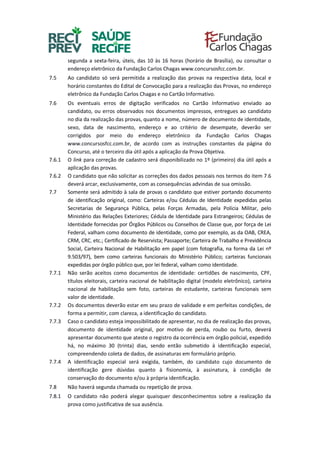 segunda a sexta-feira, úteis, das 10 às 16 horas (horário de Brasília), ou consultar o
endereço eletrônico da Fundação Carlos Chagas www.concursosfcc.com.br.
7.5 Ao candidato só será permitida a realização das provas na respectiva data, local e
horário constantes do Edital de Convocação para a realização das Provas, no endereço
eletrônico da Fundação Carlos Chagas e no Cartão Informativo.
7.6 Os eventuais erros de digitação verificados no Cartão Informativo enviado ao
candidato, ou erros observados nos documentos impressos, entregues ao candidato
no dia da realização das provas, quanto a nome, número de documento de identidade,
sexo, data de nascimento, endereço e ao critério de desempate, deverão ser
corrigidos por meio do endereço eletrônico da Fundação Carlos Chagas
www.concursosfcc.com.br, de acordo com as instruções constantes da página do
Concurso, até o terceiro dia útil após a aplicação da Prova Objetiva.
7.6.1 O link para correção de cadastro será disponibilizado no 1º (primeiro) dia útil após a
aplicação das provas.
7.6.2 O candidato que não solicitar as correções dos dados pessoais nos termos do item 7.6
deverá arcar, exclusivamente, com as consequências advindas de sua omissão.
7.7 Somente será admitido à sala de provas o candidato que estiver portando documento
de identificação original, como: Carteiras e/ou Cédulas de Identidade expedidas pelas
Secretarias de Segurança Pública, pelas Forças Armadas, pela Polícia Militar, pelo
Ministério das Relações Exteriores; Cédula de Identidade para Estrangeiros; Cédulas de
Identidade fornecidas por Órgãos Públicos ou Conselhos de Classe que, por força de Lei
Federal, valham como documento de identidade, como por exemplo, as da OAB, CREA,
CRM, CRC, etc.; Certificado de Reservista; Passaporte; Carteira de Trabalho e Previdência
Social, Carteira Nacional de Habilitação em papel (com fotografia, na forma da Lei nº
9.503/97), bem como carteiras funcionais do Ministério Público; carteiras funcionais
expedidas por órgão público que, por lei federal, valham como identidade.
7.7.1 Não serão aceitos como documentos de identidade: certidões de nascimento, CPF,
títulos eleitorais, carteira nacional de habilitação digital (modelo eletrônico), carteira
nacional de habilitação sem foto, carteiras de estudante, carteiras funcionais sem
valor de identidade.
7.7.2 Os documentos deverão estar em seu prazo de validade e em perfeitas condições, de
forma a permitir, com clareza, a identificação do candidato.
7.7.3 Caso o candidato esteja impossibilitado de apresentar, no dia de realização das provas,
documento de identidade original, por motivo de perda, roubo ou furto, deverá
apresentar documento que ateste o registro da ocorrência em órgão policial, expedido
há, no máximo 30 (trinta) dias, sendo então submetido à identificação especial,
compreendendo coleta de dados, de assinaturas em formulário próprio.
7.7.4 A identificação especial será exigida, também, do candidato cujo documento de
identificação gere dúvidas quanto à fisionomia, à assinatura, à condição de
conservação do documento e/ou à própria identificação.
7.8 Não haverá segunda chamada ou repetição de prova.
7.8.1 O candidato não poderá alegar quaisquer desconhecimentos sobre a realização da
prova como justificativa de sua ausência.
 