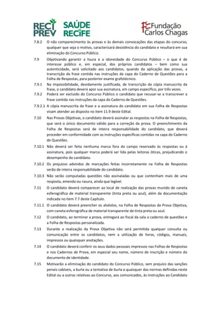 7.8.2 O não comparecimento às provas e às demais convocações das etapas do concurso,
qualquer que seja o motivo, caracterizará desistência do candidato e resultará em sua
eliminação do Concurso Público.
7.9 Objetivando garantir a lisura e a idoneidade do Concurso Público – o que é de
interesse público e, em especial, dos próprios candidatos – bem como sua
autenticidade, será solicitado aos candidatos, quando da aplicação das provas, a
transcrição da frase contida nas instruções da capa do Caderno de Questões para a
Folha de Respostas, para posterior exame grafotécnico.
7.9.1 Na impossibilidade, devidamente justificada, de transcrição da cópia manuscrita da
frase, o candidato deverá apor sua assinatura, em campo específico, por três vezes.
7.9.2 Poderá ser excluído do Concurso Público o candidato que recusar-se a transcrever a
frase contida nas instruções da capa do Caderno de Questões.
7.9.2.1 A cópia manuscrita da frase e a assinatura do candidato em sua Folha de Respostas
visam atender ao disposto no item 11.9 deste Edital.
7.10 Nas Provas Objetivas, o candidato deverá assinalar as respostas na Folha de Respostas,
que será o único documento válido para a correção da prova. O preenchimento da
Folha de Respostas será de inteira responsabilidade do candidato, que deverá
proceder em conformidade com as instruções específicas contidas na capa do Caderno
de Questões.
7.10.1 Não deverá ser feita nenhuma marca fora do campo reservado às respostas ou à
assinatura, pois qualquer marca poderá ser lida pelas leitoras óticas, prejudicando o
desempenho do candidato.
7.10.2 Os prejuízos advindos de marcações feitas incorretamente na Folha de Respostas
serão de inteira responsabilidade do candidato.
7.10.3 Não serão computadas questões não assinaladas ou que contenham mais de uma
resposta, emenda ou rasura, ainda que legível.
7.11 O candidato deverá comparecer ao local de realização das provas munido de caneta
esferográfica de material transparente (tinta preta ou azul), além da documentação
indicada no item 7.7 deste Capítulo.
7.11.1 O candidato deverá preencher os alvéolos, na Folha de Respostas da Prova Objetiva,
com caneta esferográfica de material transparente de tinta preta ou azul.
7.12 O candidato, ao terminar a prova, entregará ao fiscal da sala o caderno de questões e
a Folha de Respostas personalizada.
7.13 Durante a realização da Prova Objetiva não será permitida qualquer consulta ou
comunicação entre os candidatos, nem a utilização de livros, códigos, manuais,
impressos ou quaisquer anotações.
7.14 O candidato deverá conferir os seus dados pessoais impressos nas Folhas de Respostas
e nos Cadernos de Prova, em especial seu nome, número de inscrição e número do
documento de identidade.
7.15 Motivarão a eliminação do candidato do Concurso Público, sem prejuízo das sanções
penais cabíveis, a burla ou a tentativa de burla a quaisquer das normas definidas neste
Edital ou a outras relativas ao Concurso, aos comunicados, às Instruções ao Candidato
 