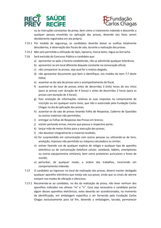 ou às Instruções constantes da prova, bem como o tratamento indevido e descortês a
qualquer pessoa envolvida na aplicação das provas, devendo tais fatos serem
devidamente registrados em ata própria.
7.15.1 Por medida de segurança, os candidatos deverão deixar as orelhas totalmente
descobertas, à observação dos fiscais de sala, durante a realização das provas.
7.15.2 Não será permitida a utilização de lápis, lapiseira, marca texto, régua ou borracha.
7.16 Será excluído do Concurso Público o candidato que:
a) apresentar-se após o horário estabelecido, não se admitindo qualquer tolerância;
b) apresentar-se em local diferente daquele constante na convocação oficial;
c) não comparecer às provas, seja qual for o motivo alegado;
d) não apresentar documento que bem o identifique, nos moldes do item 7.7 deste
Edital;
e) ausentar-se da sala de provas sem o acompanhamento do fiscal;
f) ausentar-se do local de provas antes de decorridas 3 (três) horas do seu início
(para as provas com duração de 4 horas) e antes de decorridas 2 horas (para as
provas com duração de 3 horas);
g) fizer anotação de informações relativas às suas respostas no comprovante de
inscrição ou em qualquer outro meio, que não o autorizado pela Fundação Carlos
Chagas no dia da aplicação das provas;
h) ausentar-se da sala de provas levando Folha de Respostas, Caderno de Questões
ou outros materiais não permitidos;
i) entregar as Folhas de Respostas das Provas em branco;
j) estiver portando armas, mesmo que possua o respectivo porte;
k) lançar mão de meios ilícitos para a execução das provas;
l) não devolver integralmente o material recebido;
m) for surpreendido em comunicação com outras pessoas ou utilizando-se de livro,
anotação, impresso não permitido ou máquina calculadora ou similar;
n) estiver fazendo uso de qualquer espécie de relógio e qualquer tipo de aparelho
eletrônico ou de comunicação (telefone celular, notebook, tablets, smartphones
ou outros equipamentos similares), bem como protetores auriculares e fones de
ouvido;
o) perturbar, de qualquer modo, a ordem dos trabalhos, incorrendo em
comportamento indevido.
7.17 O candidato ao ingressar no local de realização das provas, deverá manter desligado
qualquer aparelho eletrônico que esteja sob sua posse, ainda que os sinais de alarme
estejam nos modos de vibração e silencioso.
7.17.1 Recomenda-se ao candidato, no dia da realização da prova, não levar nenhum dos
aparelhos indicados nas alíneas “m” e “n”. Caso seja necessário o candidato portar
algum desses aparelhos eletrônicos, estes deverão ser acondicionados, no momento
da identificação, em embalagem específica a ser fornecida pela Fundação Carlos
Chagas exclusivamente para tal fim, devendo a embalagem, lacrada, permanecer
 
