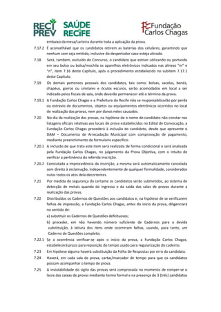 embaixo da mesa/carteira durante toda a aplicação da prova.
7.17.2 É aconselhável que os candidatos retirem as baterias dos celulares, garantindo que
nenhum som seja emitido, inclusive do despertador caso esteja ativado.
7.18 Será, também, excluído do Concurso, o candidato que estiver utilizando ou portando
em seu bolso ou bolsa/mochila os aparelhos eletrônicos indicados nas alíneas “m” e
“n”, item 7.16 deste Capítulo, após o procedimento estabelecido no subitem 7.17.1
deste Capítulo.
7.19 Os demais pertences pessoais dos candidatos, tais como: bolsas, sacolas, bonés,
chapéus, gorros ou similares e óculos escuros, serão acomodados em local a ser
indicado pelos fiscais de sala, onde deverão permanecer até o término da prova.
7.19.1 A Fundação Carlos Chagas e a Prefeitura do Recife não se responsabilizarão por perda
ou extravio de documentos, objetos ou equipamentos eletrônicos ocorridos no local
de realização das provas, nem por danos neles causados.
7.20 No dia da realização das provas, na hipótese de o nome do candidato não constar nas
listagens oficiais relativas aos locais de prova estabelecidos no Edital de Convocação, a
Fundação Carlos Chagas procederá à inclusão do candidato, desde que apresente o
DAM – Documento de Arrecadação Municipal com comprovação de pagamento,
mediante preenchimento de formulário específico.
7.20.1 A inclusão de que trata este item será realizada de forma condicional e será analisada
pela Fundação Carlos Chagas, no julgamento da Prova Objetiva, com o intuito de
verificar a pertinência da referida inscrição.
7.20.2 Constatada a improcedência da inscrição, a mesma será automaticamente cancelada
sem direito à reclamação, independentemente de qualquer formalidade, considerados
nulos todos os atos dela decorrentes.
7.21 Por medida de segurança do certame os candidatos serão submetidos, ao sistema de
detecção de metais quando do ingresso e da saída das salas de provas durante a
realização das provas.
7.22 Distribuídos os Cadernos de Questões aos candidatos e, na hipótese de se verificarem
falhas de impressão, a Fundação Carlos Chagas, antes do início da prova, diligenciará
no sentido de:
a) substituir os Cadernos de Questões defeituosos;
b) proceder, em não havendo número suficiente de Cadernos para a devida
substituição, à leitura dos itens onde ocorreram falhas, usando, para tanto, um
Caderno de Questões completo;
7.22.1 Se a ocorrência verificar-se após o início da prova, a Fundação Carlos Chagas,
estabelecerá prazo para reposição do tempo usado para regularização do caderno.
7.23 Em hipótese alguma haverá substituição da Folha de Respostas por erro do candidato.
7.24 Haverá, em cada sala de prova, cartaz/marcador de tempo para que os candidatos
possam acompanhar o tempo de prova.
7.25 A inviolabilidade do sigilo das provas será comprovada no momento de romper-se o
lacre das caixas de provas mediante termo formal e na presença de 3 (três) candidatos
 