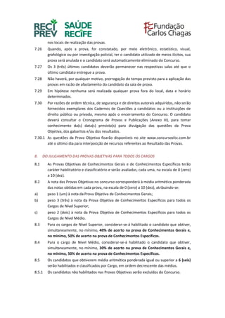 nos locais de realização das provas.
7.26 Quando, após a prova, for constatado, por meio eletrônico, estatístico, visual,
grafológico ou por investigação policial, ter o candidato utilizado de meios ilícitos, sua
prova será anulada e o candidato será automaticamente eliminado do Concurso.
7.27 Os 3 (três) últimos candidatos deverão permanecer nas respectivas salas até que o
último candidato entregue a prova.
7.28 Não haverá, por qualquer motivo, prorrogação do tempo previsto para a aplicação das
provas em razão de afastamento do candidato da sala de prova.
7.29 Em hipótese nenhuma será realizada qualquer prova fora do local, data e horário
determinados.
7.30 Por razões de ordem técnica, de segurança e de direitos autorais adquiridos, não serão
fornecidos exemplares dos Cadernos de Questões a candidatos ou a instituições de
direito público ou privado, mesmo após o encerramento do Concurso. O candidato
deverá consultar o Cronograma de Provas e Publicações (Anexo III), para tomar
conhecimento da(s) data(s) prevista(s) para divulgação das questões da Prova
Objetiva, dos gabaritos e/ou dos resultados.
7.30.1 As questões da Prova Objetiva ficarão disponíveis no site www.concursosfcc.com.br
até o último dia para interposição de recursos referentes ao Resultado das Provas.
8. DO JULGAMENTO DAS PROVAS OBJETIVAS PARA TODOS OS CARGOS
8.1 As Provas Objetivas de Conhecimentos Gerais e de Conhecimentos Específicos terão
caráter habilitatório e classificatório e serão avaliadas, cada uma, na escala de 0 (zero)
a 10 (dez).
8.2 A nota das Provas Objetivas no concurso corresponderá à média aritmética ponderada
das notas obtidas em cada prova, na escala de 0 (zero) a 10 (dez), atribuindo-se:
a) peso 1 (um) à nota da Prova Objetiva de Conhecimentos Gerais;
b) peso 3 (três) à nota da Prova Objetiva de Conhecimentos Específicos para todos os
Cargos de Nível Superior;
c) peso 2 (dois) à nota da Prova Objetiva de Conhecimentos Específicos para todos os
Cargos de Nível Médio.
8.3 Para os cargos de Nível Superior, considerar-se-á habilitado o candidato que obtiver,
simultaneamente, no mínimo, 40% de acerto na prova de Conhecimentos Gerais e,
no mínimo, 50% de acerto na prova de Conhecimentos Específicos.
8.4 Para o cargo de Nível Médio, considerar-se-á habilitado o candidato que obtiver,
simultaneamente, no mínimo, 30% de acerto na prova de Conhecimentos Gerais e,
no mínimo, 50% de acerto na prova de Conhecimentos Específicos.
8.5 Os candidatos que obtiverem média aritmética ponderada igual ou superior a 6 (seis)
serão habilitados e classificados por Cargo, em ordem decrescente das médias.
8.5.1 Os candidatos não habilitados nas Provas Objetivas serão excluídos do Concurso.
 