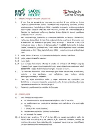 9. DA CLASSIFICAÇÃO FINAL DOS CANDIDATOS
9.1 A nota final de aprovação no concurso corresponderá à nota obtida nas Provas
Objetivas (Conhecimentos Gerais e Conhecimentos Específicos), conforme critérios
estabelecidos no Capítulo 8 deste Edital, respeitados os empates na última posição de
classificação e todos os candidatos com deficiência, inscritos em conformidade com o
Capítulo 5 e habilitados conforme o Capítulo 8 deste Edital. Os demais candidatos
serão excluídos do Concurso.
9.2 Para todos os Cargos, obedecidos os critérios estabelecidos no Capítulo 8 deste Edital,
na hipótese de igualdade de nota final, terá preferência, para fins de desempate, com
a observância do disposto no parágrafo único do artigo 27 da Lei nº 10.741/2003
(Estatuto do Idoso) e, do art. 18 da Resolução nº 246/2013, do Conselho da Justiça
Federal, considerada, para esse fim, a data limite de correção dos dados cadastrais
estabelecida no item 7.6 do Capítulo 7 deste Edital – sucessivamente, o candidato que
tiver:
9.2.1 maior número de acertos na Prova Objetiva de Conhecimentos Específicos;
9.2.2 maior nota em Língua Portuguesa;
9.2.3 maior idade;
9.2.4 tiver exercido efetivamente a função de jurado, nos termos do art. 440 do Código de
Processo Penal, no período compreendido entre a data de entrada em vigor da Lei nº
11.689/2008 e a data de término das inscrições para este concurso.
9.3. Os candidatos habilitados serão classificados por ordem decrescente de nota final,
inclusive a dos candidatos com deficiência, caso tenham obtido
pontuação/classificação para tanto.
9.4 Caso não sejam preenchidas todas as vagas reservadas aos candidatos com
deficiência, as remanescentes serão aproveitadas pelos demais candidatos, observada
rigorosamente a ordem de classificação geral.
9.5 Os demais candidatos serão excluídos do Concurso.
10. DOS RECURSOS
10.1 Será admitido recurso quanto:
a) ao indeferimento do requerimento de isenção do valor da inscrição;
b) ao indeferimento da condição de candidato com deficiência e/ou solicitação
especial;
c) à aplicação das provas objetivas;
d) às questões das provas e gabaritos preliminares;
e) ao resultado das provas.
10.1.1 Somente para as alíneas “d” e “e” do item 10.1, no espaço reservado às razões do
recurso fica VEDADA QUALQUER IDENTIFICAÇÃO (nome do candidato, número de
inscrição, número do Caderno de Questões ou qualquer outro meio que o identifique),
sob pena de não conhecimento do recurso.
 