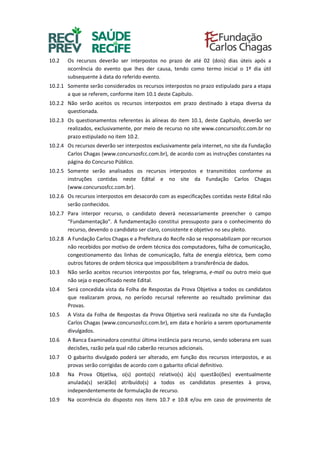 10.2 Os recursos deverão ser interpostos no prazo de até 02 (dois) dias úteis após a
ocorrência do evento que lhes der causa, tendo como termo inicial o 1º dia útil
subsequente à data do referido evento.
10.2.1 Somente serão considerados os recursos interpostos no prazo estipulado para a etapa
a que se referem, conforme item 10.1 deste Capítulo.
10.2.2 Não serão aceitos os recursos interpostos em prazo destinado à etapa diversa da
questionada.
10.2.3 Os questionamentos referentes às alíneas do item 10.1, deste Capítulo, deverão ser
realizados, exclusivamente, por meio de recurso no site www.concursosfcc.com.br no
prazo estipulado no item 10.2.
10.2.4 Os recursos deverão ser interpostos exclusivamente pela internet, no site da Fundação
Carlos Chagas (www.concursosfcc.com.br), de acordo com as instruções constantes na
página do Concurso Público.
10.2.5 Somente serão analisados os recursos interpostos e transmitidos conforme as
instruções contidas neste Edital e no site da Fundação Carlos Chagas
(www.concursosfcc.com.br).
10.2.6 Os recursos interpostos em desacordo com as especificações contidas neste Edital não
serão conhecidos.
10.2.7 Para interpor recurso, o candidato deverá necessariamente preencher o campo
“Fundamentação”. A fundamentação constitui pressuposto para o conhecimento do
recurso, devendo o candidato ser claro, consistente e objetivo no seu pleito.
10.2.8 A Fundação Carlos Chagas e a Prefeitura do Recife não se responsabilizam por recursos
não recebidos por motivo de ordem técnica dos computadores, falha de comunicação,
congestionamento das linhas de comunicação, falta de energia elétrica, bem como
outros fatores de ordem técnica que impossibilitem a transferência de dados.
10.3 Não serão aceitos recursos interpostos por fax, telegrama, e-mail ou outro meio que
não seja o especificado neste Edital.
10.4 Será concedida vista da Folha de Respostas da Prova Objetiva a todos os candidatos
que realizaram prova, no período recursal referente ao resultado preliminar das
Provas.
10.5 A Vista da Folha de Respostas da Prova Objetiva será realizada no site da Fundação
Carlos Chagas (www.concursosfcc.com.br), em data e horário a serem oportunamente
divulgados.
10.6 A Banca Examinadora constitui última instância para recurso, sendo soberana em suas
decisões, razão pela qual não caberão recursos adicionais.
10.7 O gabarito divulgado poderá ser alterado, em função dos recursos interpostos, e as
provas serão corrigidas de acordo com o gabarito oficial definitivo.
10.8 Na Prova Objetiva, o(s) ponto(s) relativo(s) à(s) questão(ões) eventualmente
anulada(s) será(ão) atribuído(s) a todos os candidatos presentes à prova,
independentemente de formulação de recurso.
10.9 Na ocorrência do disposto nos itens 10.7 e 10.8 e/ou em caso de provimento de
 