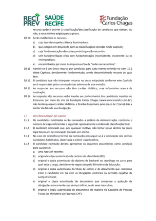 recurso poderá ocorrer à classificação/desclassificação do candidato que obtiver, ou
não, a nota mínima exigida para a prova.
10.10 Serão indeferidos os recursos:
a) cujo teor desrespeite a Banca Examinadora;
b) que estejam em desacordo com as especificações contidas neste Capítulo;
c) cuja fundamentação não corresponda à questão recorrida;
d) sem fundamentação e/ou com fundamentação inconsistente, incoerente ou os
intempestivos;
e) encaminhados por meio da imprensa e/ou de “redes sociais online”.
10.11 Admitir-se-á um único recurso por candidato para cada evento referido no item 10.1
deste Capítulo, devidamente fundamentado, sendo desconsiderado recurso de igual
teor.
10.12 O candidato que não interpuser recurso no prazo estipulado conforme este Capítulo
será responsável pelas consequências advindas de sua omissão.
10.13 As respostas aos recursos não têm caráter didático, mas informativo acerca da
motivação.
10.14 As respostas dos recursos serão levadas ao conhecimento dos candidatos inscritos no
Concurso por meio do site da Fundação Carlos Chagas (www.concursosfcc.com.br),
não tendo qualquer caráter didático, e ficarão disponíveis pelo prazo de 7 (sete) dias a
contar da data de sua divulgação.
11. DO PROVIMENTO DO CARGO
11.1 Os candidatos habilitados serão nomeados a critério da Administração, conforme o
número de vagas oferecidas e seguindo rigorosamente a ordem de classificação final.
11.2 O candidato nomeado que, por qualquer motivo, não tomar posse dentro do prazo
legal terá o ato de nomeação tornado sem efeito.
11.3 No caso de desistência formal da nomeação prosseguir-se-á a nomeação dos demais
candidatos habilitados, observada a ordem classificatória.
11.4 O candidato nomeado deverá apresentar os seguintes documentos como condição
para sua posse:
a) uma foto 3x4 recente;
b) original e cópia autenticada da carteira de identidade (RG);
c) original e cópia autenticada do diploma de bacharel ou tecnólogo no curso para
qual exija o cargo, devidamente registrado pelo Ministério da Educação;
d) original e cópia autenticada do título de eleitor e de documento que comprove
estar o candidato em dia com as obrigações eleitorais ou certidão negativa da
Justiça Eleitoral;
e) original e cópia autenticada de documento que comprove a quitação de
obrigações concernentes ao serviço militar, se do sexo masculino;
f) original e cópia autenticada do documento de registro no Cadastro de Pessoas
Físicas do Ministério da Fazenda (CPF);
 