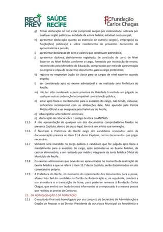 g) firmar declaração de não estar cumprindo sanção por inidoneidade, aplicada por
qualquer órgão público ou entidade da esfera federal, estadual ou municipal;
h) apresentar declaração quanto ao exercício de outro(s) cargo(s), emprego(s) ou
função(ões) pública(s) e sobre recebimento de proventos decorrente de
aposentadoria e pensão;
i) apresentar declaração de bens e valores que constituam patrimônio;
j) apresentar diploma, devidamente registrado, de conclusão de curso de Nível
Superior ou Nível Médio, conforme o cargo, fornecido por instituição de ensino,
reconhecido pelo Ministério de Educação, comprovado por meio de apresentação
de original e cópia do respectivo documento, para o cargo pretendido;
k) registro no respectivo órgão da classe para os cargos de nível superior quando
exigido;
l) ser considerado apto no exame admissional a ser realizado pela Prefeitura do
Recife;
m) não ter sido condenado a pena privativa de liberdade transitada em julgado ou
qualquer outra condenação incompatível com a função pública;
n) estar apto física e mentalmente para o exercício do cargo, não tendo, inclusive,
deficiência incompatível com as atribuições dele, fato apurado pela Perícia
Médica Oficial a ser designada pela Prefeitura do Recife;
o) não registrar antecedentes criminais;
p) declaração de ciência sobre o código de ética da AMPASS.
11.5 A não apresentação de qualquer um dos documentos comprobatórios fixados no
presente Capítulo, dentro do prazo legal, tornará sem efeito sua nomeação.
11.6 É facultado à Prefeitura do Recife exigir dos candidatos nomeados, além da
documentação prevista no item 11.4 deste Capítulo, outros documentos que julgar
necessário.
11.7 Somente será investido no cargo público o candidato que for julgado apto física e
mentalmente para o exercício do cargo, após submeter-se ao Exame Médico, de
caráter eliminatório, a ser realizado por médico integrante da Junta Médica Oficial do
Município de Recife.
11.8 Os exames admissionais que deverão ser apresentados no momento da realização do
Exame Médico a que se refere o item 11.7 deste Capítulo, serão discriminados em ato
convocatório próprio.
11.9 A Prefeitura do Recife, no momento do recebimento dos documentos para a posse,
afixará foto 3x4 do candidato no Cartão de Autenticação e, na sequência, coletará a
sua assinatura e a transcrição de frase, para posterior remessa à Fundação Carlos
Chagas, que emitirá um laudo técnico informando se o empossado é a mesma pessoa
que realizou as provas do Concurso.
12. DA HOMOLOGAÇÃO E DA NOMEAÇÃO
12.1 O resultado final será homologado por ato conjunto do Secretário de Administração e
Gestão de Pessoas e do Diretor Presidente da Autarquia Municipal da Previdência e
 