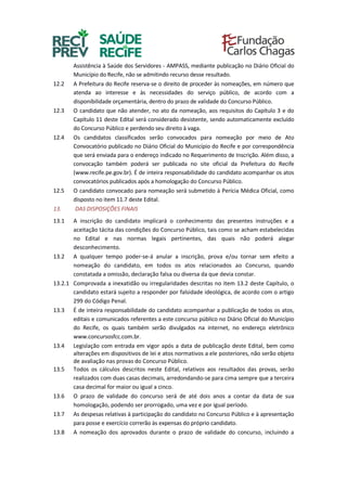 Assistência à Saúde dos Servidores - AMPASS, mediante publicação no Diário Oficial do
Município do Recife, não se admitindo recurso desse resultado.
12.2 A Prefeitura do Recife reserva-se o direito de proceder às nomeações, em número que
atenda ao interesse e às necessidades do serviço público, de acordo com a
disponibilidade orçamentária, dentro do prazo de validade do Concurso Público.
12.3 O candidato que não atender, no ato da nomeação, aos requisitos do Capítulo 3 e do
Capítulo 11 deste Edital será considerado desistente, sendo automaticamente excluído
do Concurso Público e perdendo seu direito à vaga.
12.4 Os candidatos classificados serão convocados para nomeação por meio de Ato
Convocatório publicado no Diário Oficial do Município do Recife e por correspondência
que será enviada para o endereço indicado no Requerimento de Inscrição. Além disso, a
convocação também poderá ser publicada no site oficial da Prefeitura do Recife
(www.recife.pe.gov.br). É de inteira responsabilidade do candidato acompanhar os atos
convocatórios publicados após a homologação do Concurso Público.
12.5 O candidato convocado para nomeação será submetido à Perícia Médica Oficial, como
disposto no item 11.7 deste Edital.
13. DAS DISPOSIÇÕES FINAIS
13.1 A inscrição do candidato implicará o conhecimento das presentes instruções e a
aceitação tácita das condições do Concurso Público, tais como se acham estabelecidas
no Edital e nas normas legais pertinentes, das quais não poderá alegar
desconhecimento.
13.2 A qualquer tempo poder-se-á anular a inscrição, prova e/ou tornar sem efeito a
nomeação do candidato, em todos os atos relacionados ao Concurso, quando
constatada a omissão, declaração falsa ou diversa da que devia constar.
13.2.1 Comprovada a inexatidão ou irregularidades descritas no item 13.2 deste Capítulo, o
candidato estará sujeito a responder por falsidade ideológica, de acordo com o artigo
299 do Código Penal.
13.3 É de inteira responsabilidade do candidato acompanhar a publicação de todos os atos,
editais e comunicados referentes a este concurso público no Diário Oficial do Município
do Recife, os quais também serão divulgados na internet, no endereço eletrônico
www.concursosfcc.com.br.
13.4 Legislação com entrada em vigor após a data de publicação deste Edital, bem como
alterações em dispositivos de lei e atos normativos a ele posteriores, não serão objeto
de avaliação nas provas do Concurso Público.
13.5 Todos os cálculos descritos neste Edital, relativos aos resultados das provas, serão
realizados com duas casas decimais, arredondando-se para cima sempre que a terceira
casa decimal for maior ou igual a cinco.
13.6 O prazo de validade do concurso será de até dois anos a contar da data de sua
homologação, podendo ser prorrogado, uma vez e por igual período.
13.7 As despesas relativas à participação do candidato no Concurso Público e à apresentação
para posse e exercício correrão às expensas do próprio candidato.
13.8 A nomeação dos aprovados durante o prazo de validade do concurso, incluindo a
 
