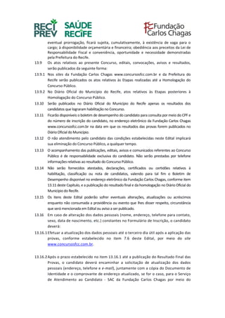 eventual prorrogação, ficará sujeita, cumulativamente, à existência de vaga para o
cargo; à disponibilidade orçamentária e financeira; obediência aos preceitos da Lei de
Responsabilidade Fiscal e conveniência, oportunidade e necessidade demonstradas
pela Prefeitura do Recife.
13.9 Os atos relativos ao presente Concurso, editais, convocações, avisos e resultados,
serão publicados da seguinte forma:
13.9.1 Nos sites da Fundação Carlos Chagas www.concursosfcc.com.br e da Prefeitura do
Recife serão publicados os atos relativos às Etapas realizadas até a Homologação do
Concurso Público.
13.9.2 No Diário Oficial do Município do Recife, atos relativos às Etapas posteriores à
Homologação do Concurso Público.
13.10 Serão publicados no Diário Oficial do Município do Recife apenas os resultados dos
candidatos que lograram habilitação no Concurso.
13.11 Ficarão disponíveis o boletim de desempenho do candidato para consulta por meio do CPF e
do número de inscrição do candidato, no endereço eletrônico da Fundação Carlos Chagas
www.concursosfcc.com.br na data em que os resultados das provas forem publicados no
Diário Oficial do Município.
13.12 O não atendimento pelo candidato das condições estabelecidas neste Edital implicará
sua eliminação do Concurso Público, a qualquer tempo.
13.13 O acompanhamento das publicações, editais, avisos e comunicados referentes ao Concurso
Público é de responsabilidade exclusiva do candidato. Não serão prestadas por telefone
informações relativas ao resultado do Concurso Público.
13.14 Não serão fornecidos atestados, declarações, certificados ou certidões relativos à
habilitação, classificação ou nota de candidatos, valendo para tal fim o Boletim de
Desempenho disponível no endereço eletrônico da Fundação Carlos Chagas, conforme item
13.11 deste Capítulo, e a publicação do resultado final e da homologação no Diário Oficial do
Município do Recife.
13.15 Os itens deste Edital poderão sofrer eventuais alterações, atualizações ou acréscimos
enquanto não consumada a providência ou evento que lhes disser respeito, circunstância
que será mencionada em Edital ou aviso a ser publicado.
13.16 Em caso de alteração dos dados pessoais (nome, endereço, telefone para contato,
sexo, data de nascimento, etc.) constantes no Formulário de Inscrição, o candidato
deverá:
13.16.1Efetuar a atualização dos dados pessoais até o terceiro dia útil após a aplicação das
provas, conforme estabelecido no item 7.6 deste Edital, por meio do site
www.concursosfcc.com.br.
13.16.2Após o prazo estabelecido no item 13.16.1 até a publicação do Resultado Final das
Provas, o candidato deverá encaminhar a solicitação de atualização dos dados
pessoais (endereço, telefone e e-mail), juntamente com a cópia do Documento de
Identidade e o comprovante de endereço atualizado, se for o caso, para o Serviço
de Atendimento ao Candidato - SAC da Fundação Carlos Chagas por meio do
 