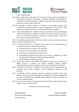 e-mail: sac@fcc.org.br.
13.16.3Após a publicação do Resultado Final, encaminhar requerimento da alteração em
procedimento específico, direcionado à Autarquia Municipal da Previdência e
Assistência à Saúde dos Servidores – AMPASS, explicitado no ato pelo Gabinete da
Autarquia no telefone (081) 3355.1631.
13.16.4As alterações de dados referidos no Capítulo 9 deste Edital, somente serão
consideradas quando solicitadas no prazo estabelecido no item 13.16.1 deste
Capítulo, por fazerem parte dos critérios de desempate dos candidatos.
13.17 É de responsabilidade do candidato manter seu endereço (inclusive eletrônico) e
telefone atualizados para viabilizar os contatos necessários, sob pena de perder o
prazo de uma eventual consulta ou, quando for nomeado, perder o prazo para
tomar posse, caso não seja localizado.
13.17.1 O candidato aprovado deverá manter seus dados pessoais atualizados, até que se
expire o prazo de validade do Concurso.
13.18 A Prefeitura do Recife e a Fundação Carlos Chagas não se responsabilizam por
eventuais prejuízos ao candidato decorrentes de:
a) endereço eletrônico errado ou não atualizado;
b) endereço de correspondência não atualizado;
c) endereço de correspondência de difícil acesso;
d) correspondência devolvida pela Empresa de Correios e Telégrafos, por razões
diversas de fornecimento e/ou endereço errado do candidato;
e) correspondência recebida por terceiros.
13.19 As despesas relativas à participação do candidato no Concurso e ao ingresso no
Órgão correrão às expensas do próprio candidato, eximida qualquer
responsabilidade por parte da Prefeitura do Recife e da Fundação Carlos Chagas.
13.20 A Prefeitura do Recife e a Fundação Carlos Chagas não se responsabilizam por
quaisquer cursos, textos, apostilas e outras publicações referentes a este
Concurso.
13.21 O candidato inscrito no Concurso, durante o decorrer do concurso, deve tratar
qualquer assunto com o SAC da Fundação Carlos Chagas com a devida urbanidade que
se requer de candidatos que pleiteiam cargos públicos, sob pena de exclusão do
concurso a qualquer tempo.
13.22 Os casos omissos serão resolvidos pela Prefeitura do Recife e pela Fundação Carlos
Chagas, no que a cada um couber.
Recife/PE, 14 de fevereiro de 2020.
MARCONI MUZZIO MANOEL CARNEIRO
Secretário de Administração e Diretor Presidente da AMPASS
Gestão de Pessoas
 
