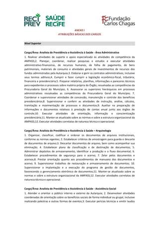 ANEXO I
ATRIBUIÇÕES BÁSICAS DOS CARGOS
Nível Superior
Cargo/Área: Analista de Previdência e Assistência à Saúde - Área Administrativa
1. Realizar atividades de suporte e apoio especializado às atividades de competência da
AMPASS;2. Planejar, coordenar, realizar pesquisas e estudos e executar atividades
administrativo-financeiras, de recursos humanos, de folha de pagamento, de bens
patrimoniais, materiais de consumo e atividades gerais de investimentos de recursos dos
fundos administrados pela Autarquia;3. Elaborar e gerir os contratos administrativos, inclusive
seus termos aditivos;4. Cumprir e fazer cumprir a legislação econômico-fiscal, tributária,
financeira e previdenciária;5. Preparar relatórios, planilhas, informações e pareceres técnicos
para expedientes e processos sobre matéria própria do Órgão, ressalvadas as competências da
Procuradoria Geral do Município; 6. Assessorar os superiores hierárquicos em processos
administrativos ressalvadas as competências da Procuradoria Geral do Município; 7.
Coordenar e supervisionar atividades de concessão, manutenção e controle dos benefícios
previdenciários;8. Supervisionar e conferir as atividades de instrução, análise, cálculos,
tramitação e movimentação de processos e documentos;9. Auxiliar na preparação de
informações e documentos relativos à prestação de contas anual junto aos órgãos de
controle;10. Executar atividades de orientação, informação e conscientização
previdenciária;11. Manter-se atualizado sobre as normas e sobre a estrutura organizacional da
AMPASS;12. Executar atividades correlatas de natureza técnica e operacional.
Cargo/Área: Analista de Previdência e Assistência à Saúde – Arquivologia
1. Organizar, classificar, codificar e ordenar os documentos de arquivos institucionais,
conforme as normas vigentes; 2. Estabelecer critérios de amostragem para guarda e descarte
de documentos de arquivo;3. Descartar documentos de arquivo, bem como acompanhar sua
eliminação; 4. Estabelecer plano de classificação e de destinação de documentos; 5.
Administrar depósitos de armazenamento, identificar a produção e o fluxo documental; 6.
Estabelecer procedimentos de segurança para o acervo; 7. Zelar pelos documentos e
acervos;8. Prestar orientação quanto aos procedimentos de manuseio dos documentos e
acervo; 9. Supervisionar trabalhos de restauração e armazenamento de documentos; 10.
Supervisionar a implantação e a execução do programa de gestão de documentos,
favorecendo o gerenciamento eletrônico de documentos;11. Manter-se atualizado sobre as
normas e sobre a estrutura organizacional da AMPASS;12. Executar atividades correlatas de
natureza técnica e operacional.
Cargo/Área: Analista de Previdência e Assistência à Saúde - Assistência Social
1. Atender e orientar o público interno e externo da Autarquia; 2. Desenvolver atividades
coordenadas de orientação sobre os benefícios sociais de forma individual ou grupal, inclusive
realizando palestras e outras formas de eventos;3. Executar perícias técnicas e emitir laudos
 