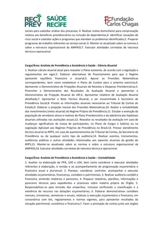 sociais para subsidiar análise dos processos; 4. Realizar visitas domiciliares para comprovação
relativa aos benefícios previdenciários ou inclusão de dependentes;4. Identificar situações de
risco social e subsidiar ações e programas que atendam os problemas identificados;5. Preparar
programas de trabalho referentes ao serviço social; 6. Manter-se atualizado sobre as normas e
sobre a estrutura organizacional da AMPASS;7. Executar atividades correlatas de natureza
técnica e operacional.
Cargo/Área: Analista de Previdência e Assistência à Saúde - Ciência Atuarial
1. Realizar cálculo atuarial atual para reavaliar o Plano existente, de acordo com a legislação e
regulamentos em vigor;2. Elaborar alternativas de financiamento para que o Regime
apresente equilíbrio financeiro e atuarial;3. Apurar as Provisões Matemáticas
correspondentes, bem como estabelecer o Plano de Custeio para o próximo exercício;4.
Apresentar o Demonstrativo de Projeções Atuariais de Receitas e Despesas Previdenciárias;5.
Preencher o Demonstrativo dos Resultados da Avaliação Atuarial e apresentar o
Demonstrativo de Projeção Atuarial da LRF;6. Apresentar relatório de Avaliação Atuarial
detalhado;7. Apresentar a Nota Técnica Atuarial, a ser encaminhada à Secretária de
Previdência Social;8. Prestar as informações atuariais necessárias ao Tribunal de Contas do
Estado;9. Elaborar a projeção mensal das Provisões Matemáticas;10. Avaliar a rentabilidade
dos investimentos (meta atuarial) do Regime Próprio de Previdência;11. Estudar a evolução da
população de servidores ativos e inativos do Plano Previdenciário e da aderência das hipóteses
atuariais utilizadas nas avaliações anuais;12. Reavaliar os resultados da avaliação em caso de
mudanças significativas da massa de participantes, no Plano de Cargos e Salários ou na
Legislação Aplicável aos Regimes Próprios de Previdência no Brasil;13. Prestar atendimento
técnico atuarial ao RPPS, em caso de questionamentos do Tribunal de Contas, da Secretaria da
Previdência ou de qualquer outro tipo de auditoria;14. Realizar eventos, treinamentos,
audiências públicas e outras atividades relacionadas aos aspectos atuariais da gestão do
RPPS;15. Manter-se atualizado sobre as normas e sobre a estrutura organizacional da
AMPASS;16. Executar atividades correlatas de natureza técnica e operacional.
Cargo/Área: Analista de Previdência e Assistência à Saúde – Contabilidade
1. Auxiliar na elaboração de PPA, LDO e LOA, bem como coordenar e executar atividades
referentes à elaboração, à revisão e ao acompanhamento de programação orçamentária e
financeira anual e plurianual; 2. Planejar, coordenar, controlar, acompanhar e executar
atividades orçamentárias, financeiras, contábeis e patrimoniais; 3. Realizar auditoria contábil e
financeira, emitindo relatórios e pareceres; 4. Preparar relatórios, planilhas, informações e
pareceres técnicos para expedientes e processos sobre matéria própria do Órgão; 5.
Responsabilizar-se pela emissão dos empenhos, inclusive verificando a classificação e a
existência de recursos nas dotações orçamentárias; 6. Elaborar demonstrativos contábeis
mensais, trimestrais, semestrais e anuais, relativos à execução orçamentária e financeira, em
consonância com leis, regulamentos e normas vigentes, para apresentar resultados da
situação patrimonial, econômica e financeira;7. Fazer a prestação de contas junto aos órgãos
 