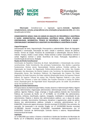 ANEXO II
CONTEÚDO PROGRAMÁTICO
Observação: Considerar-se-á a legislação vigente, incluindo legislações
complementares, súmulas, jurisprudências e/ou orientações jurisprudenciais (OJ), até a data
da publicação do Edital.
CONHECIMENTOS GERAIS: PARA OS CARGOS DE ANALISTA DE PREVIDÊNCIA E ASSISTÊNCIA
À SAÚDE- ADMINISTRATIVA, ARQUIVOLOGIA, ASSITÊNCIA SOCIAL, CIÊNCIA ATUARIAL,
CONTABILIDADE, INFORMÁTICA, TÉCNICO DE PREVIDÊNCIA E ASSISTÊNCIA À SAUDE –
CONTABILIDADE E INFORMÁTICA E ASSISTENTE DE PREVIDÊNCIA E ASSISTÊNCIA À SAÚDE
Língua Portuguesa
Interpretação de texto. Argumentação. Pressupostos e subentendidos. Níveis de linguagem.
Ortografia e acentuação. Articulação do texto: coesão e coerência. Classes de palavras.
Sintaxe. Termos da oração. Processos de coordenação e subordinação. Discurso direto e
indireto. Tempos, modos e vozes verbais. Flexão nominal e verbal. Concordância nominal e
verbal. Regência nominal e verbal. Ocorrência da Crase. Pontuação. Equivalência e
transformação de estruturas. Redação.
Noções de Direito Constitucional
Constituição da República Federativa do Brasil. Aplicabilidade e Interpretação das normas
constitucionais. Poder Constituinte. Dos princípios fundamentais. Dos direitos e garantias
fundamentais. Direitos sociais. Nacionalidade. Direitos políticos. Partidos políticos. Da
Organização do Estado: Da Organização Político-Administrativa; Da União; Dos Estados
Federados; Dos Municípios; Do Distrito Federal e dos Territórios; Da Administração Pública
(Disposições Gerais; Dos Servidores Públicos). Da Organização dos Poderes: Do Poder
Legislativo; Do Poder Executivo; Do Poder Judiciário (Disposições Gerais; Do Supremo Tribunal
Federal; Do Superior Tribunal de Justiça; Dos Tribunais Regionais Federais e dos Juízes
Federais; Dos Tribunais e Juízes dos Estados; Das Funções Essenciais à Justiça. Da Ordem
Social. Disposição geral. Da Seguridade Social. Disposições gerais. Da saúde. Da previdência
social. Da assistência social.
Noções de Direito Administrativo
Princípios básicos da Administração Pública. Estado, Governo e Administração Pública. Regime
Jurídico Administrativo. Organização administrativa. Administração direta e indireta. Órgãos
públicos. Agentes Públicos. Cargo, emprego e função públicos. Estatuto dos Funcionários
Públicos do município do Recife. Lei nº 14.728/85. Lei 15.127/88. Ato administrativo:
requisitos, atributos, classificação, espécies, revogação, invalidação e convalidação do ato
administrativo. Poderes e deveres dos administradores públicos: uso e abuso do poder,
poderes: vinculado, discricionário, hierárquico, disciplinar e regulamentar, poder de polícia,
deveres dos administradores públicos. Licitação e contratos administrativos: Lei nº
8.666/1993. Sistema de registro de preços. Decreto municipal 27.070/2013. Dos contratos. Da
execução. Da inexecução e da rescisão. Pregão. Lei n.º 10.520/2002. Decreto municipal
19.789/2003. Decreto municipal 22.592/2007. Improbidade Administrativa (Lei nº
8.429/1992). Controle da Administração. Controle interno e externo. Responsabilidade
Extracontratual do Estado.
Legislação
Lei 17.082/2005 que institui o Sistema e Assistência à Saúde dos Servidores do Município do
Recife. Lei nº 17.866/2013, disciplina o acesso às informações públicas e regulamenta as
 