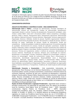 restrições às informações sigilosas no âmbito do poder Executivo Municipal. Resolução nº 02
de 16 de janeiro de 2019 que cria o Código de Ética da AMPASS, Resolução nº 03 de 05 de
dezembro de 2019 que cria Política de Gerenciamento de Riscos. Lei nº 13.709/18, Lei Geral
de Proteção de Dados, LGPD.
CONHECIMENTOS ESPECÍFICOS
ANALISTA DE PREVIDÊNCIA E ASSISTÊNCIA À SAÚDE – ÁREA ADMINISTRATIVA
Administração Geral e Pública - Evolução da administração. Principais abordagens da
administração (clássica até contingencial). Funções de administração: planejamento,
organização, direção e controle. Processo de planejamento. Planejamento estratégico: visão,
missão e análise SWOT, matriz GUT e ferramenta 5W2H. Análise competitiva e estratégias
genéricas. Redes e alianças. Planejamento tático. Planejamento operacional. Administração
por objetivos. Balanced scorecard. Processo decisório. Organização. Estrutura organizacional.
Organização, Sistemas e Métodos. Gestão de pessoas. Equilíbrio organizacional. Objetivos,
desafios e características da gestão de pessoas. Recrutamento e seleção de pessoas. Análise e
descrição de cargos. Capacitação de pessoas. Gestão de desempenho. Gestão por
competências. Gestão da qualidade e modelo de excelência gerencial. Ferramentas de gestão
da qualidade. Gerenciamento de compras. Gestão de operações sustentáveis. Gestão de
projetos. Elaboração, análise e avaliação de projetos. Principais características dos modelos de
gestão de projetos. Projetos e suas etapas. Gestão de processos. Conceitos da abordagem por
processos. Técnicas de mapeamento, análise e melhoria de processos. Administração de
recursos materiais. Classificação de materiais. Atributos para classificação de materiais.
Recebimento e armazenagem. Entrada. Conferência. Objetivos da armazenagem. Critérios e
técnicas de armazenagem. Gestão do conhecimento: criação, fluxo e disseminação de
conhecimento. Aprendizado organizacional. Responsabilidade social e Governança
corporativa. Motivação. Liderança. Estado, Governo e Administração Pública. Modelos
teóricos de Administração Pública: patrimonialista, burocrático e gerencial. Governança,
Governabilidade e accountability em Organizações Públicas. Sustentabilidade nas organizações
públicas. Governo Eletrônico e Transparência. Tendências de modernização da administração
pública.
Administração Financeira e Orçamentária - Ciclo orçamentário. Instrumentos de
planejamento: Plano Plurianual, Lei de Diretrizes Orçamentárias e Lei Orçamentária Anual.
Orçamento público: conceito, princípios orçamentários, características e elementos básicos do
orçamento tradicional, orçamento de base zero, orçamento de desempenho e orçamento
programa. Receita pública. Despesa Pública. Despesas de exercícios anteriores. Suprimento de
fundos. Recursos arrecadados em exercícios anteriores. Créditos orçamentários iniciais e
adicionais. Restos a pagar. Dívida ativa. Conceito e finalidade do controle da Administração
Pública. Plano de Contas Aplicado ao Setor Público. Lei n o 4.320/1964. Lei Complementar n o
101/2000 (Lei de Responsabilidade Fiscal).
Noções de Direito Previdenciário e Legislação Previdenciária - Seguridade social: conceitos e
princípios constitucionais. Da organização da seguridade social. Dos regimes de previdência
social. Da Assistência Social. Regime Geral de Previdência Social – RGPS: disposições
constitucionais. Regimes Próprios de Previdência Social – bRPPS: disposições
constitucionais. Previdência Social dos Servidores Públicos. Emendas Constitucionais nº
41/2003, nº 47/2005, nº 70/2012 e nº 103/2019 (Reforma da Previdência). Competência
Legislativa em matéria de Previdência Social. Normas Gerais das Leis nº 9.717/1998 e nº
10.887/2004. Compensação Previdenciária – Lei nº 9.796/1999. Decreto nº 10.188/2019. Leis
nº 8.212/91 e 8.213/91. Benefícios Previdenciários. Da Previdência Complementar. Regime
 