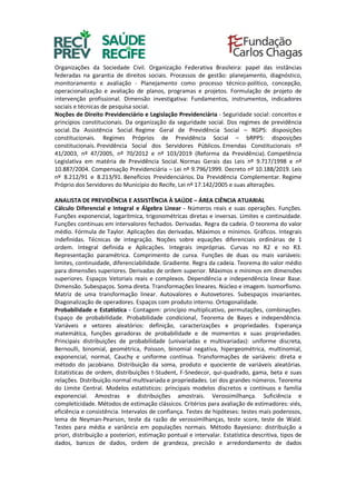 Organizações da Sociedade Civil. Organização Federativa Brasileira: papel das instâncias
federadas na garantia de direitos sociais. Processos de gestão: planejamento, diagnóstico,
monitoramento e avaliação - Planejamento como processo técnico-político, concepção,
operacionalização e avaliação de planos, programas e projetos. Formulação de projeto de
intervenção profissional. Dimensão investigativa: Fundamentos, instrumentos, indicadores
sociais e técnicas de pesquisa social.
Noções de Direito Previdenciário e Legislação Previdenciária - Seguridade social: conceitos e
princípios constitucionais. Da organização da seguridade social. Dos regimes de previdência
social. Da Assistência Social. Regime Geral de Previdência Social – RGPS: disposições
constitucionais. Regimes Próprios de Previdência Social – bRPPS: disposições
constitucionais. Previdência Social dos Servidores Públicos. Emendas Constitucionais nº
41/2003, nº 47/2005, nº 70/2012 e nº 103/2019 (Reforma da Previdência). Competência
Legislativa em matéria de Previdência Social. Normas Gerais das Leis nº 9.717/1998 e nº
10.887/2004. Compensação Previdenciária – Lei nº 9.796/1999. Decreto nº 10.188/2019. Leis
nº 8.212/91 e 8.213/91. Benefícios Previdenciários. Da Previdência Complementar. Regime
Próprio dos Servidores do Município do Recife, Lei nº 17.142/2005 e suas alterações.
ANALISTA DE PREVIDÊNCIA E ASSISTÊNCIA À SAÚDE – ÁREA CIÊNCIA ATUARIAL
Cálculo Diferencial e Integral e Álgebra Linear - Números reais e suas operações. Funções.
Funções exponencial, logarítmica, trigonométricas diretas e inversas. Limites e continuidade.
Funções contínuas em intervalores fechados. Derivadas. Regra da cadeia. O teorema do valor
médio. Fórmula de Taylor. Aplicações das derivadas. Máximos e mínimos. Gráficos. Integrais
indefinidas. Técnicas de integração. Noções sobre equações diferenciais ordinárias de 1
ordem. Integral definida e Aplicações. Integrais impróprias. Curvas no R2 e no R3.
Representação paramétrica. Comprimento de curva. Funções de duas ou mais variáveis:
limites, continuidade, diferenciabilidade. Gradiente. Regra da cadeia. Teorema do valor médio
para dimensões superiores. Derivadas de ordem superior. Máximos e mínimos em dimensões
superiores. Espaços Vetoriais reais e complexos. Dependência e independência linear Base.
Dimensão. Subespaços. Soma direta. Transformações lineares. Núcleo e imagem. Isomorfismo.
Matriz de uma transformação linear. Autovalores e Autovetores. Subespaços invariantes.
Diagonalização de operadores. Espaços com produto interno. Ortogonalidade.
Probabilidade e Estatística - Contagem: princípio multiplicativo, permutações, combinações.
Espaço de probabilidade. Probabilidade condicional, Teorema de Bayes e independência.
Variáveis e vetores aleatórios: definição, caracterizações e propriedades. Esperança
matemática, funções geradoras de probabilidade e de momentos e suas propriedades.
Principais distribuições de probabilidade (univariadas e multivariadas): uniforme discreta,
Bernoulli, binomial, geométrica, Poisson, binomial negativa, hipergeométrica, multinomial,
exponencial, normal, Cauchy e uniforme contínua. Transformações de variáveis: direta e
método do jacobiano. Distribuição da soma, produto e quociente de variáveis aleatórias.
Estatísticas de ordem, distribuições t-Student, F-Snedecor, qui-quadrado, gama, beta e suas
relações. Distribuição normal multivariada e propriedades. Lei dos grandes números. Teorema
do Limite Central. Modelos estatísticos: principais modelos discretos e contínuos e família
exponencial. Amostras e distribuições amostrais. Verossimilhança. Suficiência e
completicidade. Métodos de estimação clássicos. Critérios para avaliação de estimadores: viés,
eficiência e consistência. Intervalos de confiança. Testes de hipóteses: testes mais poderosos,
lema de Neyman-Pearson, teste da razão de verossimilhanças, teste score, teste de Wald.
Testes para média e variância em populações normais. Método Bayesiano: distribuição a
priori, distribuição a posteriori, estimação pontual e intervalar. Estatística descritiva, tipos de
dados, bancos de dados, ordem de grandeza, precisão e arredondamento de dados
 