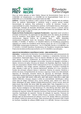 Plano de Contas Aplicado ao Setor Público. Manual de Demonstrativos Fiscais. Lei n o
4.320/1964. Lei Complementar n o 101/2000 (Lei de Responsabilidade Fiscal). Lei n o
8.666/1993. Lei n o 10.520/2002. Constituição Federal de 1988.
Auditoria - Conceitos de auditoria e sobre a pessoa do auditor. Planejamento de auditoria.
Riscos de auditoria. Materialidade e relevância. Laudo e parecer pericial contábil.
Documentação de auditoria. Ética profissional e conflito de interesses. Fraudes e
responsabilidade do auditor. Procedimentos analíticos. Confirmações Externas. Amostragem.
Evidenciação. Avaliação de distorções identificadas. Controle externo e controle interno.
Normas Vigentes de Auditoria Emanadas pelo Conselho Federal de Contabilidade: NBC PA,
NBC PP, NBC TA, NBC TI e NBC TP.
Noções de Direito Previdenciário e Legislação Previdenciária - Seguridade social: conceitos e
princípios constitucionais. Da organização da seguridade social. Dos regimes de previdência
social. Da Assistência Social. Regime Geral de Previdência Social – RGPS: disposições
constitucionais. Regimes Próprios de Previdência Social – bRPPS: disposições
constitucionais. Previdência Social dos Servidores Públicos. Emendas Constitucionais nº
41/2003, nº 47/2005, nº 70/2012 e nº 103/2019 (Reforma da Previdência). Competência
Legislativa em matéria de Previdência Social. Normas Gerais das Leis nº 9.717/1998 e nº
10.887/2004. Compensação Previdenciária – Lei nº 9.796/1999. Decreto nº 10.188/2019. Leis
nº 8.212/91 e 8.213/91. Benefícios Previdenciários. Da Previdência Complementar. Regime
Próprio dos Servidores do Município do Recife, Lei nº 17.142/2005 e suas alterações.
ANALISTA DE PREVIDÊNCIA E ASSISTÊNCIA À SAÚDE – ÁREA INFORMÁTICA
Informática - Fundamentos da Informática: Conceitos fundamentais sobre processamento de
dados. Sistemas de numeração. Organização e arquitetura e componentes funcionais de
computadores. Organização lógica e física de arquivos. Métodos de acesso. Conhecimentos
sobre backup e restore. Fundamentos do desenvolvimento de software: Funções e
procedimentos. Conceitos de linguagens estruturadas. Conceitos de linguagens orientadas a
objetos. Estruturas de dados, Estruturas de Seleção e de Repetição, Algoritmos. Noções de
redes de computadores: Modelo TCP/IP. Endereçamento IP v4 e v6. Equipamentos ativos de
rede: repetidores, hubs, bridges, switches, roteadores, gateways. Conceitos e instalação de
redes cabeadas e redes sem fio. Sistemas Operacionais: Windows 10 e Linux. Conceitos e
funções dos principais softwares básicos e aplicativos. Sistemas de arquivos. Diretórios e
direitos de acesso. Compartilhamento de recursos e segurança. Scripts Linux shell (sh/bash).
Segurança da informação: Conceitos básicos de segurança da informação. Definição,
implantação e gestão de políticas de segurança. Plano de continuidade de negócios. Análise de
riscos. Normas ABNT NBR ISO/IEC 27001:2013, ABNT NBR ISO/IEC 27002:2013 e ABNT NBR
ISO/IEC 27005:2011. Ameaças, ataques e análise de vulnerabilidade. Identificação e defesa
contra tipos de códigos maliciosos (vírus, worms, phishing, spam, adware etc.). Banco de
Dados: Modelagem de dados. Modelo Entidade-Relacionamento. Formas normais. Banco de
dados Oracle 11g, PL/SQL, SQL Server 2008. SQL padrão ANSI, T-SQL, PostgreSQL 9.x e 11.x,
PL/SQL, MySQL 5.5. Conhecimento em Microsoft Access 2010 ou superior. Backup de banco de
dados. Business Intelligence 3.0. Data Warehouse. ETL. Data Mining. Data Mart. OLAP. Data
Science. Análise de Sistemas: Engenharia de software. Engenharia de Requisitos. Técnicas de
elicitação de requisitos. Análise de requisitos funcionais e não funcionais. Gerenciamento de
requisitos. Especificação de requisitos. Técnicas de validação de requisitos. Processos de
software. Prototipação. RUP – Rational Unified Process: conceitos, diretrizes, disciplinas.
Métodos ágeis de desenvolvimento de software: Scrum e XP. DevOps. Métricas e estimativas
de software. Análise por pontos de função. Visão conceitual sobre ferramentas CASE. Projeto
de interfaces. Qualidade de software (CMMI versão 1.3 e MPS.BR). Técnicas e ferramentas
 