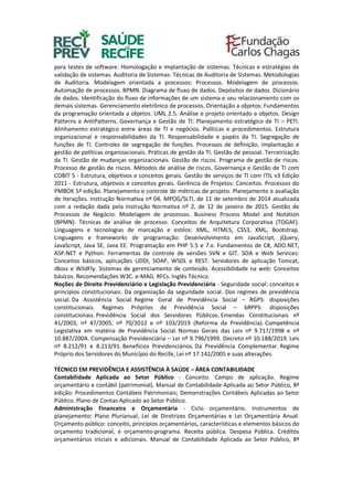 para testes de software. Homologação e implantação de sistemas. Técnicas e estratégias de
validação de sistemas. Auditoria de Sistemas: Técnicas de Auditoria de Sistemas. Metodologias
de Auditoria. Modelagem orientada a processos: Processos. Modelagem de processos.
Automação de processos. BPMN. Diagrama de fluxo de dados. Depósitos de dados. Dicionário
de dados. Identificação do fluxo de informações de um sistema e seu relacionamento com os
demais sistemas. Gerenciamento eletrônico de processos. Orientação a objetos: Fundamentos
da programação orientada a objetos. UML 2.5. Análise e projeto orientado a objetos. Design
Patterns e AntiPatterns. Governança e Gestão de TI: Planejamento estratégico de TI – PETI.
Alinhamento estratégico entre áreas de TI e negócios. Políticas e procedimentos. Estrutura
organizacional e responsabilidades da TI. Responsabilidade e papéis da TI. Segregação de
funções de TI. Controles de segregação de funções. Processos de definição, implantação e
gestão de políticas organizacionais. Práticas de gestão da TI. Gestão de pessoal. Terceirização
da TI. Gestão de mudanças organizacionais. Gestão de riscos. Programa de gestão de riscos.
Processo de gestão de riscos. Métodos de análise de riscos. Governança e Gestão de TI com
COBIT 5 - Estrutura, objetivos e conceitos gerais. Gestão de serviços de TI com ITIL v3 Edição
2011 - Estrutura, objetivos e conceitos gerais. Gerência de Projetos: Conceitos. Processos do
PMBOK 5ª edição. Planejamento e controle de métricas de projeto. Planejamento e avaliação
de iterações. Instrução Normativa nº 04, MPOG/SLTI, de 11 de setembro de 2014 atualizada
com a redação dada pela Instrução Normativa nº 2, de 12 de janeiro de 2015. Gestão de
Processos de Negócio: Modelagem de processos. Business Process Model and Notation
(BPMN). Técnicas de análise de processo. Conceitos de Arquitetura Corporativa (TOGAF).
Linguagens e tecnologias de marcação e estilos: XML, HTML5, CSS3, XML, Bootstrap.
Linguagens e frameworks de programação: Desenvolvimento em JavaScript, jQuery,
JavaScript, Java SE, Java EE. Programação em PHP 5.5 e 7.x. Fundamentos de C#, ADO.NET,
ASP.NET e Python. Ferramentas de controle de versões SVN e GIT. SOA e Web Services:
Conceitos básicos, aplicações UDDI, SOAP, WSDL e REST. Servidores de aplicação Tomcat,
JBoss e WildFly. Sistemas de gerenciamento de conteúdo. Acessibilidade na web: Conceitos
básicos. Recomendações W3C. e-MAG. RFCs. Inglês Técnico.
Noções de Direito Previdenciário e Legislação Previdenciária - Seguridade social: conceitos e
princípios constitucionais. Da organização da seguridade social. Dos regimes de previdência
social. Da Assistência Social. Regime Geral de Previdência Social – RGPS: disposições
constitucionais. Regimes Próprios de Previdência Social – bRPPS: disposições
constitucionais. Previdência Social dos Servidores Públicos. Emendas Constitucionais nº
41/2003, nº 47/2005, nº 70/2012 e nº 103/2019 (Reforma da Previdência). Competência
Legislativa em matéria de Previdência Social. Normas Gerais das Leis nº 9.717/1998 e nº
10.887/2004. Compensação Previdenciária – Lei nº 9.796/1999. Decreto nº 10.188/2019. Leis
nº 8.212/91 e 8.213/91. Benefícios Previdenciários. Da Previdência Complementar. Regime
Próprio dos Servidores do Município do Recife, Lei nº 17.142/2005 e suas alterações.
TÉCNICO EM PREVIDÊNCIA E ASSISTÊNCIA À SAÚDE – ÁREA CONTABILIDADE
Contabilidade Aplicada ao Setor Público - Conceito. Campo de aplicação. Regime
orçamentário e contábil (patrimonial). Manual de Contabilidade Aplicada ao Setor Público, 8ª
edição: Procedimentos Contábeis Patrimoniais; Demonstrações Contábeis Aplicadas ao Setor
Público. Plano de Contas Aplicado ao Setor Público.
Administração Financeira e Orçamentária - Ciclo orçamentário. Instrumentos de
planejamento: Plano Plurianual, Lei de Diretrizes Orçamentárias e Lei Orçamentária Anual.
Orçamento público: conceito, princípios orçamentários, características e elementos básicos do
orçamento tradicional, e orçamento-programa. Receita pública. Despesa Pública. Créditos
orçamentários iniciais e adicionais. Manual de Contabilidade Aplicada ao Setor Público, 8ª
 