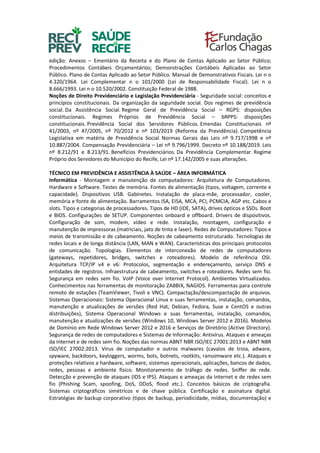edição: Anexos – Ementário da Receita e do Plano de Contas Aplicado ao Setor Público;
Procedimentos Contábeis Orçamentários; Demonstrações Contábeis Aplicadas ao Setor
Público. Plano de Contas Aplicado ao Setor Público. Manual de Demonstrativos Fiscais. Lei n o
4.320/1964. Lei Complementar n o 101/2000 (Lei de Responsabilidade Fiscal). Lei n o
8.666/1993. Lei n o 10.520/2002. Constituição Federal de 1988.
Noções de Direito Previdenciário e Legislação Previdenciária - Seguridade social: conceitos e
princípios constitucionais. Da organização da seguridade social. Dos regimes de previdência
social. Da Assistência Social. Regime Geral de Previdência Social – RGPS: disposições
constitucionais. Regimes Próprios de Previdência Social – bRPPS: disposições
constitucionais. Previdência Social dos Servidores Públicos. Emendas Constitucionais nº
41/2003, nº 47/2005, nº 70/2012 e nº 103/2019 (Reforma da Previdência). Competência
Legislativa em matéria de Previdência Social. Normas Gerais das Leis nº 9.717/1998 e nº
10.887/2004. Compensação Previdenciária – Lei nº 9.796/1999. Decreto nº 10.188/2019. Leis
nº 8.212/91 e 8.213/91. Benefícios Previdenciários. Da Previdência Complementar. Regime
Próprio dos Servidores do Município do Recife, Lei nº 17.142/2005 e suas alterações.
TÉCNICO EM PREVIDÊNCIA E ASSISTÊNCIA À SAÚDE – ÁREA INFORMÁTICA
Informática - Montagem e manutenção de computadores: Arquitetura de Computadores.
Hardware e Software. Testes de memória. Fontes de alimentação (tipos, voltagem, corrente e
capacidade). Dispositivos USB. Gabinetes. Instalação de placa-mãe, processador, cooler,
memória e fonte de alimentação. Barramentos ISA, EISA, MCA, PCI, PCMCIA, AGP etc. Cabos e
slots. Tipos e categorias de processadores. Tipos de HD (IDE, SATA), drives ópticos e SSDs. Boot
e BIOS. Configurações de SETUP. Componentes onboard e offboard. Drivers de dispositivos.
Configuração de som, modem, vídeo e rede. Instalação, montagem, configuração e
manutenção de impressoras (matriciais, jato de tinta e laser). Redes de Computadores: Tipos e
meios de transmissão e de cabeamento. Noções de cabeamento estruturado. Tecnologias de
redes locais e de longa distância (LAN, MAN e WAN). Características dos principais protocolos
de comunicação. Topologias. Elementos de interconexão de redes de computadores
(gateways, repetidores, bridges, switches e roteadores). Modelo de referência OSI.
Arquitetura TCP/IP v4 e v6: Protocolos, segmentação e endereçamento, serviço DNS e
entidades de registros. Infraestrutura de cabeamento, switches e roteadores. Redes sem fio.
Segurança em redes sem fio. VoIP (Voice over Internet Protocol). Ambientes Virtualizados.
Conhecimentos nas ferramentas de monitoração ZABBIX, NAGIOS. Ferramentas para controle
remoto de estações (TeamViewer, Tivoli e VNC). Compactação/descompactação de arquivos.
Sistemas Operacionais: Sistema Operacional Linux e suas ferramentas, instalação, comandos,
manutenção e atualizações de versões (Red Hat, Debian, Fedora, Suse e CentOS e outras
distribuições), Sistema Operacional Windows e suas ferramentas, instalação, comandos,
manutenção e atualizações de versões (Windows 10, Windows Server 2012 e 2016). Modelos
de Domínio em Rede Windows Server 2012 e 2016 e Serviços de Diretório (Active Directory).
Segurança de redes de computadores e Sistemas de Informação: Antivírus. Ataques e ameaças
da Internet e de redes sem fio. Noções das normas ABNT NBR ISO/IEC 27001:2013 e ABNT NBR
ISO/IEC 27002:2013. Vírus de computador e outros malwares (cavalos de troia, adware,
spyware, backdoors, keyloggers, worms, bots, botnets, rootkits, ransomware etc.). Ataques e
proteções relativos a hardware, software, sistemas operacionais, aplicações, bancos de dados,
redes, pessoas e ambiente físico. Monitoramento de tráfego de redes. Sniffer de rede.
Detecção e prevenção de ataques (IDS e IPS). Ataques e ameaças da Internet e de redes sem
fio (Phishing Scam, spoofing, DoS, DDoS, flood etc.). Conceitos básicos de criptografia.
Sistemas criptográficos simétricos e de chave pública. Certificação e assinatura digital.
Estratégias de backup corporativo (tipos de backup, periodicidade, mídias, documentação) e
 