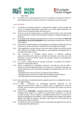 deste Edital;
3.2 O candidato que, na data da posse, não reunir os requisitos enumerados no item 3.1
deste Capítulo perderá o direito à investidura no Cargo para o qual foi nomeado.
4. DAS INSCRIÇÕES
4.1 A inscrição do candidato implicará o conhecimento integral e tácita aceitação das
normas e condições estabelecidas neste Edital e nas normas legais pertinentes, em
relação às quais não poderá alegar desconhecimento.
4.1.1 De forma a evitar ônus desnecessário, o candidato deverá recolher o valor de inscrição
somente após tomar conhecimento de todos os requisitos e condições exigidos para o
Concurso.
4.2 As inscrições serão realizadas, exclusivamente, via internet, no período das 10h do dia
17/02/2020 às 14h do dia 01/04/2020 (horário de Brasília), de acordo com o item 4.3
deste Capítulo.
4.2.1 O período de inscrições poderá ser prorrogado por necessidade de ordem técnica e/ou
operacional a critério da Prefeitura do Recife e/ou da Fundação Carlos Chagas.
4.2.2 A prorrogação das inscrições de que trata o item anterior poderá ser feita sem prévio
aviso, bastando, para todos os efeitos legais, a comunicação de prorrogação feita no
site www.concursosfcc.com.br.
4.3 Para inscrever-se, o candidato deverá acessar o endereço eletrônico
www.concursosfcc.com.br durante o período das inscrições e, por meio dos links
referentes ao Concurso Público, efetuar sua inscrição conforme os procedimentos
estabelecidos a seguir:
4.3.1 Ler e aceitar o Requerimento de Inscrição, preencher o Formulário de Inscrição e
transmitir os dados pela internet.
4.3.2 Efetuar o pagamento da importância referente à inscrição por meio de DAM –
Documento de Arrecadação Municipal, de acordo com as instruções constantes no
endereço eletrônico, até a data limite para pagamento estabelecida no item 4.2, nos
valores de:
- R$ 105,00 (cento e cinco reais) para os cargos de Ensino Superior;
- R$ 90,00 (noventa reais) para os cargos de Ensino Médio com Nível Técnico;
- R$ 75,00 (setenta e cinco reais) para os cargos de Ensino Médio.
4.3.2.1 Será confirmada a inscrição devidamente paga de acordo com o estabelecido no item
4.3.2 deste Capítulo.
4.3.2.2 O DAM – Documento de Arrecadação Municipal, disponível no site
www.concursosfcc.com.br, deverá ser impresso para o pagamento do valor da
inscrição, após conclusão do preenchimento do Formulário de Inscrição, nos bancos
conveniados.
4.3.3 A partir do dia 27/02/2020 o candidato poderá conferir, no endereço eletrônico da
Fundação Carlos Chagas se os dados da inscrição foram recebidos e o valor da
inscrição foi pago. Em caso negativo, o candidato deverá entrar em contato com o
Serviço de Atendimento ao Candidato - SAC da Fundação Carlos Chagas, pelo telefone
(0XX11) 3723-4388, de segunda a sexta-feira, úteis, das 10 às 16 horas (horário de
Brasília), para verificar o ocorrido.
4.3.4 A inscrição somente será confirmada após a comprovação do pagamento do valor da
inscrição pela instituição bancária.
 