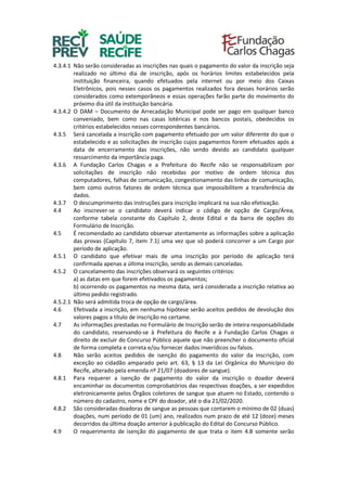 4.3.4.1 Não serão consideradas as inscrições nas quais o pagamento do valor da inscrição seja
realizado no último dia de inscrição, após os horários limites estabelecidos pela
instituição financeira, quando efetuados pela internet ou por meio dos Caixas
Eletrônicos, pois nesses casos os pagamentos realizados fora desses horários serão
considerados como extemporâneos e essas operações farão parte do movimento do
próximo dia útil da instituição bancária.
4.3.4.2 O DAM – Documento de Arrecadação Municipal pode ser pago em qualquer banco
conveniado, bem como nas casas lotéricas e nos bancos postais, obedecidos os
critérios estabelecidos nesses correspondentes bancários.
4.3.5 Será cancelada a inscrição com pagamento efetuado por um valor diferente do que o
estabelecido e as solicitações de inscrição cujos pagamentos forem efetuados após a
data de encerramento das inscrições, não sendo devido ao candidato qualquer
ressarcimento da importância paga.
4.3.6 A Fundação Carlos Chagas e a Prefeitura do Recife não se responsabilizam por
solicitações de inscrição não recebidas por motivo de ordem técnica dos
computadores, falhas de comunicação, congestionamento das linhas de comunicação,
bem como outros fatores de ordem técnica que impossibilitem a transferência de
dados.
4.3.7 O descumprimento das instruções para inscrição implicará na sua não efetivação.
4.4 Ao inscrever-se o candidato deverá indicar o código de opção de Cargo/Área,
conforme tabela constante do Capítulo 2, deste Edital e da barra de opções do
Formulário de Inscrição.
4.5 É recomendado ao candidato observar atentamente as informações sobre a aplicação
das provas (Capítulo 7, item 7.1) uma vez que só poderá concorrer a um Cargo por
período de aplicação.
4.5.1 O candidato que efetivar mais de uma inscrição por período de aplicação terá
confirmada apenas a última inscrição, sendo as demais canceladas.
4.5.2 O cancelamento das inscrições observará os seguintes critérios:
a) as datas em que forem efetivados os pagamentos;
b) ocorrendo os pagamentos na mesma data, será considerada a inscrição relativa ao
último pedido registrado.
4.5.2.1 Não será admitida troca de opção de cargo/área.
4.6 Efetivada a inscrição, em nenhuma hipótese serão aceitos pedidos de devolução dos
valores pagos a título de inscrição no certame.
4.7 As informações prestadas no Formulário de Inscrição serão de inteira responsabilidade
do candidato, reservando-se à Prefeitura do Recife e à Fundação Carlos Chagas o
direito de excluir do Concurso Público aquele que não preencher o documento oficial
de forma completa e correta e/ou fornecer dados inverídicos ou falsos.
4.8 Não serão aceitos pedidos de isenção do pagamento do valor da inscrição, com
exceção ao cidadão amparado pelo art. 63, § 13 da Lei Orgânica do Município do
Recife, alterado pela emenda nº 21/07 (doadores de sangue).
4.8.1 Para requerer a isenção de pagamento do valor da inscrição o doador deverá
encaminhar os documentos comprobatórios das respectivas doações, a ser expedidos
eletronicamente pelos Órgãos coletores de sangue que atuem no Estado, contendo o
número do cadastro, nome e CPF do doador, até o dia 21/02/2020.
4.8.2 São consideradas doadoras de sangue as pessoas que contarem o mínimo de 02 (duas)
doações, num período de 01 (um) ano, realizados num prazo de até 12 (doze) meses
decorridos da última doação anterior à publicação do Edital do Concurso Público.
4.9 O requerimento de isenção do pagamento de que trata o item 4.8 somente serão
 