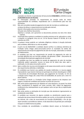 realizados via internet, no período das 10 horas do dia 17/02/2020 às 23h59min do dia
21/02/2020 (horário de Brasília).
4.10 As informações prestadas no requerimento de isenção serão de inteira
responsabilidade do candidato, respondendo civil e criminalmente pelo teor das
afirmativas.
4.11 Não será concedida isenção de pagamento do valor de inscrição ao candidato que:
a) deixar de efetuar o requerimento de inscrição pela internet;
b)omitir informações e/ou torná-las inverídicas;
c)fraudar e/ou falsificar documento;
d)pleitear a isenção, sem apresentar os documentos previstos nos itens 4.8.1 deste
Capítulo.
4.12 Declaração falsa sujeitará o candidato às sanções previstas em lei, aplicando-se, ainda,
o disposto no parágrafo único do art. 10 do Decreto Federal nº 83.936, de 6 de
setembro de 1979.
4.12.1 A qualquer tempo poderão ser realizadas diligências relativas à situação declarada
pelo candidato, deferindo-se ou não seu pedido.
4.13 A partir do dia 03/03/2020 o candidato deverá verificar no endereço eletrônico da
Fundação Carlos Chagas www.concursosfcc.com.br os resultados da análise dos
requerimentos de isenção do pagamento do valor da inscrição, observados os motivos
de indeferimento.
4.14 O candidato que tiver seu requerimento de isenção de pagamento do valor da
inscrição deferido terá sua inscrição validada, não gerando o DAM – Documento de
Arrecadação Municipal para pagamento de inscrição.
4.15 O candidato que tiver seu pedido de isenção de pagamento do valor da inscrição
indeferido poderá apresentar recurso no prazo de 02 (dois) dias úteis após a
publicação, no site www.concursosfcc.com.br.
4.15.1 Após a análise dos recursos será divulgada no site www.concursosfcc.com.br a relação
dos requerimentos deferidos e indeferidos.
4.16 Os candidatos que tiverem seus pedidos de isenção indeferidos e o recurso julgado
improcedente e que tiverem interesse em participar do certame deverão gerar o DAM
– Documento de Arrecadação Municipal, para pagamento da inscrição, no site da
Fundação Carlos Chagas até a data limite de 01/04/2020, de acordo com o item 4.3
deste Capítulo.
4.17 A Prefeitura do Recife e a Fundação Carlos Chagas eximem-se das despesas com
viagens e estada dos candidatos para prestar as provas do Concurso.
4.18 Não serão aceitos pagamentos por depósito em caixa eletrônico, via postal, fac-símile
(fax), transferência ou depósito em conta corrente, DOC, ordem de pagamento,
condicional e/ou extemporâneos ou por qualquer outra via que não as especificadas
neste Edital.
4.19 Não serão aceitas as solicitações de inscrição que não atenderem rigorosamente ao
estabelecido neste Edital.
4.20 O candidato que necessitar de alguma condição ou atendimento especial para a
realização das provas deverá formalizar pedido, por escrito, no formulário de Inscrição
via internet, até a data de encerramento da inscrição (01/04/2020), a fim de que
sejam tomadas as providências cabíveis. A não observância do período para solicitação
ensejará no indeferimento do pedido.
4.21 Para condições de acessibilidade, o candidato deverá anexar ao formulário de
 