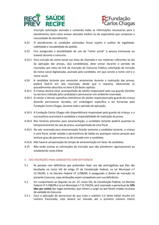 Inscrição solicitação assinada e contendo todas as informações necessárias para o
atendimento, bem como anexar atestado médico ou de especialista que comprove a
necessidade do atendimento.
4.22 O atendimento às condições solicitadas ficará sujeito à análise de legalidade,
viabilidade e razoabilidade do pedido.
4.23 Fica assegurada a possibilidade de uso do “nome social” à pessoa transexual ou
travesti durante o concurso.
4.23.1 Para inclusão do nome social nas listas de chamada e nos materiais referentes ao dia
da aplicação das provas, o(a) candidato(a), deve enviar durante o período de
inscrições, por meio do link de inscrição do Concurso Público, solicitação de inclusão
do nome social digitalizada, assinada pelo candidato, em que conste o nome civil e o
nome social.
4.24 A candidata lactante que necessitar amamentar durante a realização das provas,
poderá fazê-lo em sala reservada, desde que o requeira, observando os
procedimentos descritos no item 4.20 deste capítulo.
4.24.1 A criança deverá estar acompanhada de adulto responsável pela sua guarda (familiar
ou terceiro indicado pela candidata) e permanecer em ambiente reservado.
4.24.2 O celular e demais aparelhos eletrônicos do adulto responsável pela guarda da criança
deverão permanecer lacrados, em embalagem específica a ser fornecida pela
Fundação Carlos Chagas, durante todo o período de aplicação.
4.24.3 A Fundação Carlos Chagas não disponibilizará responsável pela guarda da criança, e a
sua ausência acarretará à candidata a impossibilidade de realização da prova.
4.24.4 Nos horários previstos para amamentação, a candidata lactante poderá ausentar-se
temporariamente da sala de prova, acompanhada de uma fiscal.
4.24.5 Na sala reservada para amamentação ficarão somente a candidata lactante, a criança
e uma fiscal, sendo vedada a permanência de babás ou quaisquer outras pessoas que
tenham grau de parentesco ou de amizade com a candidata.
4.24.6 Não haverá compensação do tempo de amamentação em favor da candidata.
4.25 Não serão aceitas as solicitações de inscrição que não atenderem rigorosamente ao
estabelecido neste Edital.
5. DAS INSCRIÇÕES PARA CANDIDATOS COM DEFICIÊNCIA
5.1 Às pessoas com deficiência que pretendam fazer uso das prerrogativas que lhes são
facultadas no inciso VIII do artigo 37 da Constituição Federal, na Lei Municipal n.º
15.742/93, e no Decreto Federal nº 3.298/99, é assegurado o direito de inscrição no
presente Concurso, cujas atribuições sejam compatíveis com sua deficiência.
5.2 Em cumprimento ao disposto no art. 37, inciso VIII, da Constituição Federal, no Decreto
Federal nº 3.298/99 e na Lei Municipal n.º 15.742/93, será reservado o percentual de 10%
(dez por cento) das vagas existentes, que vierem a surgir ou que forem criadas no prazo
de validade do Concurso.
5.2.1 Caso a aplicação do percentual de que trata o subitem 5.2 deste edital resulte em
número fracionado, este deverá ser elevado até o primeiro número inteiro
 