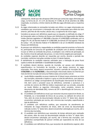 subsequente, desde que não ultrapasse 20% (vinte por cento) das vagas oferecidas por
cargo, na forma do art. 1º, § 3º, do Decreto nº. 9.508, de 24 de setembro de 2008,
respeitado, no entanto, o limite máximo de 20% das vagas ofertadas para a respectiva
função.
5.2.2 As vagas relacionadas às nomeações tornadas sem efeito e as vagas relacionadas aos
candidatos que renunciarem à nomeação não serão computadas para efeito do item
anterior, pelo fato de não resultar, desses atos, o surgimento de novas vagas.
5.3 Considera-se pessoa com deficiência aquela que se enquadra na definição do artigo 1º
da Convenção sobre os Direitos da Pessoa com Deficiência da Organização das Nações
Unidas (Decreto Legislativo nº 186/2008 e Decreto nº 6.949/2009) combinado com os
artigos 3º e 4º, do Decreto Federal nº 3.298/1999, da Súmula 377 do Superior Tribunal
de Justiça – STJ, do Decreto Federal nº 8.368/2014 e da Lei 13.146/2015 (Estatuto da
Pessoa com Deficiência).
5.4 As pessoas com deficiência, resguardadas as condições especiais previstas na forma da
lei, participarão do Concurso em igualdade de condições com os demais candidatos,
no que se refere ao conteúdo das provas, à avaliação e aos critérios de aprovação, ao
dia, horário e local de aplicação das provas, e à nota mínima exigida para aprovação.
5.4.1 As condições especiais deverão ser requeridas por escrito, durante o período das
inscrições, conforme instruções contidas no item 5.5 deste Capítulo.
5.4.2 O atendimento às condições especiais solicitadas para a realização da prova ficará
sujeito à análise de viabilidade e razoabilidade do pedido.
5.5 O candidato deverá declarar, quando da inscrição, ser pessoa com deficiência,
especificando-a no Formulário de Inscrição, e que deseja concorrer às vagas
reservadas. Para tanto, deverá encaminhar, durante o período de inscrições (do dia
17/02/2020 ao dia 01/04/2020), a documentação relacionada abaixo via Internet por
meio do link de inscrição do Concurso Público www.concursosfcc.com.br.
a) Laudo Médico expedido no prazo máximo de 12 (doze) meses anteriores ao início
das inscrições, atestando a espécie e o grau ou nível de deficiência, com expressa
referência ao código correspondente da Classificação Internacional de Doença -
CID, bem como a provável causa da deficiência, contendo a assinatura e o
carimbo do número do CRM do médico responsável por sua emissão, anexando
ao Laudo Médico as seguintes informações: nome completo, número do
documento de identidade (RG), número do CPF e identificação do Concurso, e a
opção de Cargo;
b) O candidato com deficiência visual, que necessitar de prova especial em Braile, ou
Ampliada, ou a necessidade de leitura de sua prova, ou software de Leitura de
Tela, além do envio da documentação indicada na letra “a” deste item, deverá
encaminhar solicitação por escrito, até o término das inscrições, especificando o
tipo de deficiência;
c) O candidato com deficiência auditiva, que necessitar do atendimento do
intérprete de Língua Brasileira de Sinais, além do envio da documentação
indicada na letra “a” deste item, deverá encaminhar solicitação por escrito, até o
término das inscrições;
d) O candidato com deficiência que necessitar de tempo adicional para realização
das provas, além do envio da documentação indicada na letra “a” deste item,
deverá encaminhar solicitação, por escrito, até o término das inscrições, com
justificativa acompanhada de parecer emitido por especialista da área de sua
deficiência.
e) O candidato com deficiência física, que necessitar de atendimento especial, além
 