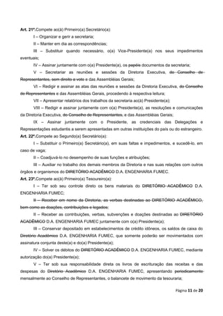 Art. 21º.Compete ao(à) Primeiro(a) Secretário(a):
       I – Organizar e gerir a secretaria;
       II – Manter em dia as correspondências;
       III – Substituir quando necessário, o(a) Vice-Presidente(a) nos seus impedimentos
eventuais;
       IV – Assinar juntamente com o(a) Presidente(a), os papéis documentos da secretaria;
       V – Secretariar as reuniões e sessões da Diretoria Executiva, do Conselho de
Representantes, sem direito a voto e das Assembléias Gerais;
       VI – Redigir e assinar as atas das reuniões e sessões da Diretoria Executiva, do Conselho
de Representantes e das Assembléias Gerais, procedendo à respectiva leitura;
       VII – Apresentar relatórios dos trabalhos da secretaria ao(à) Presidente(a);
       VIII – Redigir e assinar juntamente com o(a) Presidente(a), as resoluções e comunicações
da Diretoria Executiva, do Conselho de Representantes, e das Assembléias Gerais;
       IX – Assinar juntamente com o Presidente, as credenciais das Delegações e
Representações estudantis a serem apresentadas em outras instituições do país ou do estrangeiro.
Art. 22º.Compete ao Segundo(a) Secretário(a):
       I – Substituir o Primeiro(a) Secretário(a), em suas faltas e impedimentos, e sucedê-lo, em
caso de vaga;
       II – Coadjuvá-lo no desempenho de suas funções e atribuições;
       III – Auxiliar no trabalho dos demais membros da Diretoria e nas suas relações com outros
órgãos e organismos do DIRETÓRIO ACADÊMICO D.A. ENGENHARIA FUMEC.
Art. 23º.Compete ao(à) Primeiro(a) Tesoureiro(a):
       I – Ter sob seu controle direto os bens materiais do DIRETÓRIO ACADÊMICO D.A.
ENGENHARIA FUMEC;
       II – Receber em nome da Diretoria, as verbas destinadas ao DIRETÓRIO ACADÊMICO,
bem como as doações, contribuições e legados;
       II – Receber as contribuições, verbas, subvenções e doações destinadas ao DIRETÓRIO
ACADÊMICO D.A. ENGENHARIA FUMEC juntamente com o(a) Presidente(a);
       III – Conservar depositado em estabelecimentos de crédito idôneos, os saldos de caixa do
Diretório Acadêmico D.A. ENGENHARIA FUMEC, que somente poderão ser movimentados com
assinatura conjunta deste(a) e do(a) Presidente(a);
       IV – Solver os débitos do DIRETÓRIO ACADÊMICO D.A. ENGENHARIA FUMEC, mediante
autorização do(a) Presidente(a);
       V – Ter sob sua responsabilidade direta os livros de escrituração das receitas e das
despesas do Diretório Acadêmico D.A. ENGENHARIA FUMEC, apresentando periodicamente
mensalmente ao Conselho de Representantes, o balancete de movimento da tesouraria;

                                                                                      Página 11 de 20
 