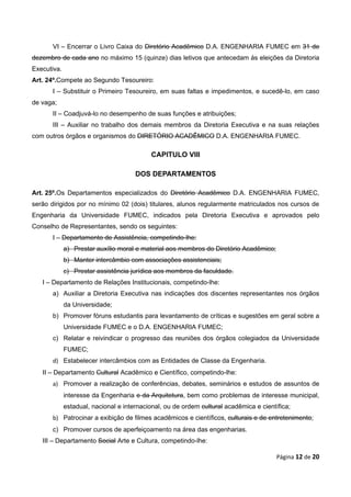 VI – Encerrar o Livro Caixa do Diretório Acadêmico D.A. ENGENHARIA FUMEC em 31 de
dezembro de cada ano no máximo 15 (quinze) dias letivos que antecedam às eleições da Diretoria
Executiva.
Art. 24º.Compete ao Segundo Tesoureiro:
       I – Substituir o Primeiro Tesoureiro, em suas faltas e impedimentos, e sucedê-lo, em caso
de vaga;
       II – Coadjuvá-lo no desempenho de suas funções e atribuições;
       III – Auxiliar no trabalho dos demais membros da Diretoria Executiva e na suas relações
com outros órgãos e organismos do DIRETÓRIO ACADÊMICO D.A. ENGENHARIA FUMEC.

                                           CAPITULO VIII

                                      DOS DEPARTAMENTOS

Art. 25º.Os Departamentos especializados do Diretório Acadêmico D.A. ENGENHARIA FUMEC,
serão dirigidos por no mínimo 02 (dois) titulares, alunos regularmente matriculados nos cursos de
Engenharia da Universidade FUMEC, indicados pela Diretoria Executiva e aprovados pelo
Conselho de Representantes, sendo os seguintes:
       I – Departamento de Assistência, competindo-lhe:
             a) Prestar auxílio moral e material aos membros do Diretório Acadêmico;
             b) Manter intercâmbio com associações assistenciais;
             c) Prestar assistência jurídica aos membros da faculdade.
   I – Departamento de Relações Institucionais, competindo-lhe:
       a) Auxiliar a Diretoria Executiva nas indicações dos discentes representantes nos órgãos
             da Universidade;
       b) Promover fóruns estudantis para levantamento de críticas e sugestões em geral sobre a
             Universidade FUMEC e o D.A. ENGENHARIA FUMEC;
       c) Relatar e reivindicar o progresso das reuniões dos órgãos colegiados da Universidade
             FUMEC;
       d) Estabelecer intercâmbios com as Entidades de Classe da Engenharia.
   II – Departamento Cultural Acadêmico e Científico, competindo-lhe:
       a) Promover a realização de conferências, debates, seminários e estudos de assuntos de
             interesse da Engenharia e da Arquitetura, bem como problemas de interesse municipal,
             estadual, nacional e internacional, ou de ordem cultural acadêmica e científica;
       b) Patrocinar a exibição de filmes acadêmicos e científicos, culturais e de entretenimento;
       c) Promover cursos de aperfeiçoamento na área das engenharias.
   III – Departamento Social Arte e Cultura, competindo-lhe:

                                                                                        Página 12 de 20
 