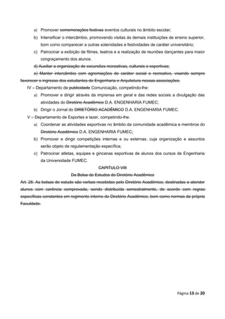 a) Promover comemorações festivas eventos culturais no âmbito escolar;
      b) Intensificar o intercâmbio, promovendo visitas às demais instituições de ensino superior,
          bom como comparecer a outras solenidades e festividades de caráter universitário;
      c) Patrocinar a exibição de filmes, teatros e a realização de reuniões dançantes para maior
          congraçamento dos alunos.
      d) Auxiliar a organização de excursões recreativas, culturais e esportivas;
      e) Manter intercâmbio com agremiações de caráter social e recreativo, visando sempre
favorecer o ingresso dos estudantes de Engenharia e Arquitetura nessas associações.
   IV – Departamento de publicidade Comunicação, competindo-lhe:
      a) Promover e dirigir através da imprensa em geral e das redes sociais a divulgação das
          atividades do Diretório Acadêmico D.A. ENGENHARIA FUMEC;
      b) Dirigir o Jornal do DIRETÓRIO ACADÊMICO D.A. ENGENHARIA FUMEC.
   V – Departamento de Esportes e lazer, competindo-lhe:
      a) Coordenar as atividades esportivas no âmbito da comunidade acadêmica e membros do
          Diretório Acadêmico D.A. ENGENHARIA FUMEC;
      b) Promover e dirigir competições internas e ou externas, cuja organização e assuntos
          serão objeto de regulamentação específica;
      c) Patrocinar atletas, equipes e gincanas esportivas de alunos dos cursos de Engenharia
          da Universidade FUMEC.
                                         CAPITULO VIII
                          Da Bolsa de Estudos do Diretório Acadêmico
Art. 26. As bolsas de estudo são verbas recebidas pelo Diretório Acadêmico, destinadas a atender
alunos com carência comprovada, sendo distribuída semestralmente, de acordo com regras
específicas constantes em regimento interno do Diretório Acadêmico, bem como normas da própria
Faculdade.




                                                                                    Página 13 de 20
 