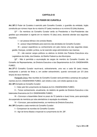 CAPITULO IX

                                    DO PODER DE CURATELA

Art. 26º.O Poder de Curatela é exercido pelo Conselho Curador, o guardião da entidade, órgão
constituído por número ímpar de no máximo 07 (sete) membros e no mínimo 03 (três) titulares.
       §1º - Os membros do Conselho Curador serão os Presidentes e Vice-Presidentes das
gestões que antecedam à vigente em no máximo 10 (dez) anos, devendo atender aos seguintes
requisitos:
              I – ser pessoa idônea e de conduta ilibada;
              II – possuir disponibilidade para exercício das atividades do Conselho Curador;
              III – possuir experiência ou conhecimento em pelo menos uma das seguintes áreas:
    gestão, finanças, contábil, jurídica, ou ter exercido cargo administrativo nas mesmas;
              IV - não exercer cargos políticos ou eletivos no âmbito dos Poderes Executivos e/ou
    Legislativos da União, dos Estados, do Distrito Federal ou dos Municípios.
       §2º - Não é permitida a acumulação de cargos de membro do Conselho Curador, do
Conselho de Representantes, da Diretoria Executiva e dos Departamentos do D.A. ENGENHARIA
FUMEC.
Art. 27º.O Conselho Curador reunir-se-á, ordinariamente, uma vez a cada 06 (seis) meses,
excetuando o período de férias e, em caráter extraordinário, quando convocado por 2/3 (dois
terços) de seus membros.
       Parágrafo Único: Nas reuniões do Conselho Curador será permitida a presença de qualquer
membro do D.A. ENGENHARIA FUMEC, sem direito a voto, com direito apenas à voz.
Art. 28º.Compete ao Conselho Curador:
       I – Velar pelo fiel cumprimento do Estatuto do D.A. ENGENHARIA FUMEC;
       II – Tomar conhecimento, anualmente, do relatório de gestão da Diretoria Executiva e dos
balancetes financeiros do D.A. ENGENHARIA FUMEC;
       III – Convocar a Assembléia Geral no prazo de 72 (setenta e duas) horas, para apreciação
da suspensão de membros por atos atentatórios à reputação da entidade;
       IV – Convocar, para esclarecimentos, os membros da Diretoria Executiva;
Art. 29º.Compete a cada membro do Conselho Curador:
       I – Comparecer às reuniões do Conselho Curador;
       II – Agir de forma ilibada e imparcial no cumprimento do Art. 28º.




                                                                                       Página 14 de 20
 