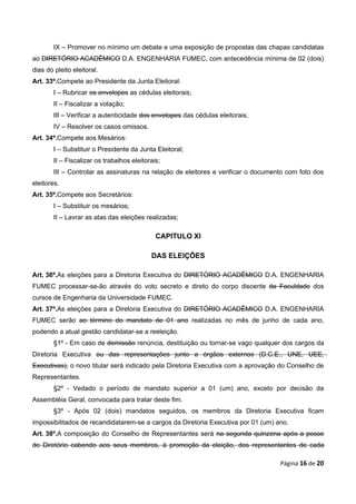IX – Promover no mínimo um debate e uma exposição de propostas das chapas candidatas
ao DIRETÓRIO ACADÊMICO D.A. ENGENHARIA FUMEC, com antecedência mínima de 02 (dois)
dias do pleito eleitoral.
Art. 33º.Compete ao Presidente da Junta Eleitoral:
        I – Rubricar os envelopes as cédulas eleitorais;
        II – Fiscalizar a votação;
        III – Verificar a autenticidade dos envelopes das cédulas eleitorais;
        IV – Resolver os casos omissos.
Art. 34º.Compete aos Mesários:
        I – Substituir o Presidente da Junta Eleitoral;
        II – Fiscalizar os trabalhos eleitorais;
        III – Controlar as assinaturas na relação de eleitores e verificar o documento com foto dos
eleitores.
Art. 35º.Compete aos Secretários:
        I – Substituir os mesários;
        II – Lavrar as atas das eleições realizadas;

                                              CAPITULO XI

                                            DAS ELEIÇÕES

Art. 36º.As eleições para a Diretoria Executiva do DIRETÓRIO ACADÊMICO D.A. ENGENHARIA
FUMEC processar-se-ão através do voto secreto e direto do corpo discente da Faculdade dos
cursos de Engenharia da Universidade FUMEC.
Art. 37º.As eleições para a Diretoria Executiva do DIRETÓRIO ACADÊMICO D.A. ENGENHARIA
FUMEC serão ao término do mandato de 01 ano realizadas no mês de junho de cada ano,
podendo a atual gestão candidatar-se a reeleição.
        §1º - Em caso de demissão renúncia, destituição ou tornar-se vago qualquer dos cargos da
Diretoria Executiva ou das representações junto a órgãos externos (D.C.E., UNE, UEE,
Executivas), o novo titular será indicado pela Diretoria Executiva com a aprovação do Conselho de
Representantes.
        §2º - Vedado o período de mandato superior a 01 (um) ano, exceto por decisão da
Assembléia Geral, convocada para tratar deste fim.
        §3º - Após 02 (dois) mandatos seguidos, os membros da Diretoria Executiva ficam
impossibilitados de recandidatarem-se a cargos da Diretoria Executiva por 01 (um) ano.
Art. 38º.A composição do Conselho de Representantes será na segunda quinzena após a posse
do Diretório cabendo aos seus membros, à promoção da eleição, dos representantes de cada

                                                                                    Página 16 de 20
 