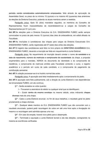 período, sendo considerados automaticamente empossados. feita através de aprovação da
Assembléia Geral, no prazo de no mínimo 15 (quinze) e no máximo 40 (quarenta) dias anteriores
às eleições da Diretoria Executiva, podendo os atuais membros serem a reeleitos.
       Parágrafo único: Após 02 (dois) mandatos seguidos, os membros do Conselho de
Representantes ficam impossibilitados de recandidatarem-se a cargos do Conselho de
Representantes por 01 (um) ano.
Art. 39º.As eleições para a Diretoria Executiva do D.A. ENGENHARIA FUMEC serão sempre
convocadas no prazo de pelo menos 15 (quinze) dias úteis de antecedência, em edital afixado na
Faculdade.
Art. 40º.As inscrições à candidaturas das chapas para cargos da Diretoria Executivado D.A.
ENGENHARIA FUMEC, serão registradas até 07 (sete) dias antes das eleições.
Art. 41º.O registro das candidaturas será feito no livro próprio do DIRETÓRIO ACADÊMICO D.A.
ENGENHARIA FUMEC, devendo a inscrição ser feita em requerimento à Junta Eleitoral.
       Parágrafo único: No requerimento de inscrição deverá constar o nome do candidato e a
data do nascimento, número de matrícula e comprovante de escolaridade da chapa, a proposta
orçamentária para o mandato, XEROX do documento de identidade e do comprovante de
residência, o comprovante de matrícula emitido pela Faculdade contendo o curso, o registro
acadêmico e o período em curso de cada candidato, e o comprovante de pagamento da
contribuição semestral.
Art. 42º.A votação processar-se-á no horário normal das aulas.
       Parágrafo único: A apuração será feita imediatamente após o encerramento do pleito.
Art. 43º.A apuração será feita publicamente, sob a direção da Junta Eleitoral e nas dependências
da Universidade FUMEC, em ato contínuo.
       §1º - Serão anulados os votos quando:
             I – Trouxerem a assinatura do eleitor ou qualquer sinal que os identifiquem;
             II – Existir dentro do mesmo envelope na mesma cédula, votos indicando chapas
    diversas mais de uma chapa.
       §2º - Cabe a Junta Eleitoral anunciar, no fim de seus trabalhos, o resultado geral do pleito
proclamando a chapa vitoriosa.
       §3º - Qualquer aluno membro do D.A. ENGENHARIA FUMEC que não concordar com o
resultado anunciado, poderá pedir recontagem de votos em até uma hora após a divulgação do
mesmo e a recontagem será admitida apenas uma vez.
       §4º - Em caso de empate, haverá novo pleito para o desempate.
       §5º - Terminada a apuração a Junta Eleitoral lavrará a ata das eleições, consignando na
mesma as ocorrências verificadas.



                                                                                       Página 17 de 20
 