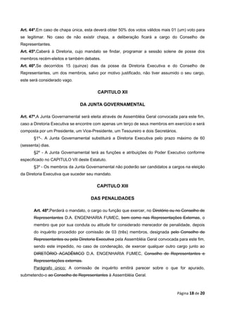 Art. 44º.Em caso de chapa única, esta deverá obter 50% dos votos válidos mais 01 (um) voto para
se legitimar. No caso de não existir chapa, a deliberação ficará a cargo do Conselho de
Representantes.
Art. 45º.Caberá à Diretoria, cujo mandato se findar, programar a sessão solene de posse dos
membros recém-eleitos e também debates.
Art. 46º.Se decorridos 15 (quinze) dias da posse da Diretoria Executiva e do Conselho de
Representantes, um dos membros, salvo por motivo justificado, não tiver assumido o seu cargo,
este será considerado vago.

                                        CAPITULO XII

                               DA JUNTA GOVERNAMENTAL

Art. 47º.A Junta Governamental será eleita através de Assembléia Geral convocada para este fim,
caso a Diretoria Executiva se encontre com apenas um terço de seus membros em exercício e será
composta por um Presidente, um Vice-Presidente, um Tesoureiro e dois Secretários.
       §1º-. A Junta Governamental substituirá a Diretoria Executiva pelo prazo máximo de 60
(sessenta) dias.
       §2º - A Junta Governamental terá as funções e atribuições do Poder Executivo conforme
especificado no CAPITULO VII deste Estatuto.
       §3º - Os membros da Junta Governamental não poderão ser candidatos a cargos na eleição
da Diretoria Executiva que suceder seu mandato.

                                       CAPITULO XIII

                                    DAS PENALIDADES

       Art. 48º.Perderá o mandato, o cargo ou função que exercer, no Diretório ou no Conselho de
       Representantes D.A. ENGENHARIA FUMEC, bem como nas Representações Externas, o
       membro que por sua conduta ou atitude for considerado merecedor de penalidade, depois
       do inquérito procedido por comissão de 03 (três) membros, designada pelo Conselho de
       Representantes ou pela Diretoria Executiva pela Assembléia Geral convocada para este fim,
       sendo este impedido, no caso de condenação, de exercer qualquer outro cargo junto ao
       DIRETÓRIO ACADÊMICO D.A. ENGENHARIA FUMEC, Conselho de Representantes e
       Representações externas.
       Parágrafo único: A comissão de inquérito emitirá parecer sobre o que for apurado,
submetendo-o ao Conselho de Representantes à Assembléia Geral.



                                                                                    Página 18 de 20
 