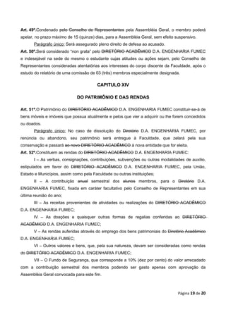 Art. 49º.Condenado pelo Conselho de Representantes pela Assembléia Geral, o membro poderá
apelar, no prazo máximo de 15 (quinze) dias, para a Assembléia Geral, sem efeito suspensivo.
       Parágrafo único: Será assegurado pleno direito de defesa ao acusado.
Art. 50º.Será considerado “non grata” pelo DIRETÓRIO ACADÊMICO D.A. ENGENHARIA FUMEC
e indesejável na sede do mesmo o estudante cujas atitudes ou ações sejam, pelo Conselho de
Representantes consideradas atentatórias aos interesses do corpo discente da Faculdade, após o
estudo do relatório de uma comissão de 03 (três) membros especialmente designada.

                                        CAPITULO XIV

                             DO PATRIMÔNIO E DAS RENDAS

Art. 51º.O Patrimônio do DIRETÓRIO ACADÊMICO D.A. ENGENHARIA FUMEC constituir-se-á de
bens móveis e imóveis que possua atualmente e pelos que vier a adquirir ou lhe forem concedidos
ou doados.
       Parágrafo único: No caso de dissolução do Diretório D.A. ENGENHARIA FUMEC, por
renúncia ou abandono, seu patrimônio será entregue à Faculdade, que zelará pela sua
conservação e passará ao novo DIRETÓRIO ACADÊMICO à nova entidade que for eleita.
Art. 52º.Constituem as rendas do DIRETÓRIO ACADÊMICO D.A. ENGENHARIA FUMEC:
       I – As verbas, consignações, contribuições, subvenções ou outras modalidades de auxílio,
estipulados em favor do DIRETÓRIO ACADÊMICO D.A. ENGENHARIA FUMEC, pela União,
Estado e Municípios, assim como pela Faculdade ou outras instituições;
       II – A contribuição anual semestral dos alunos membros, para o Diretório D.A.
ENGENHARIA FUMEC, fixada em caráter facultativo pelo Conselho de Representantes em sua
última reunião do ano;
       III – As receitas provenientes de atividades ou realizações do DIRETÓRIO ACADÊMICO
D.A. ENGENHARIA FUMEC;
       IV – As doações e quaisquer outras formas de regalias conferidas ao DIRETÓRIO
ACADÊMICO D.A. ENGENHARIA FUMEC;
       V – As rendas auferidas através do emprego dos bens patrimoniais do Diretório Acadêmico
D.A. ENGENHARIA FUMEC;
       VI – Outros valores e bens, que, pela sua natureza, devam ser consideradas como rendas
do DIRETÓRIO ACADÊMICO D.A. ENGENHARIA FUMEC;
       VII – O Fundo de Segurança, que corresponde a 10% (dez por cento) do valor arrecadado
com a contribuição semestral dos membros podendo ser gasto apenas com aprovação da
Assembléia Geral convocada para este fim.



                                                                                  Página 19 de 20
 