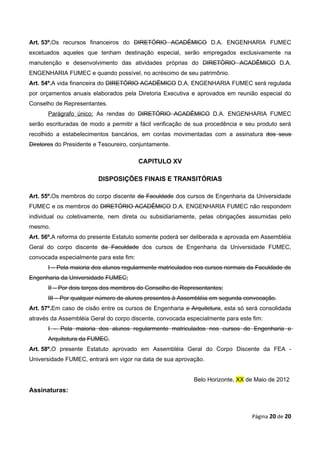 Art. 53º.Os recursos financeiros do DIRETÓRIO ACADÊMICO D.A. ENGENHARIA FUMEC
excetuados aqueles que tenham destinação especial, serão empregados exclusivamente na
manutenção e desenvolvimento das atividades próprias do DIRETÓRIO ACADÊMICO D.A.
ENGENHARIA FUMEC e quando possível, no acréscimo de seu patrimônio.
Art. 54º.A vida financeira do DIRETÓRIO ACADÊMICO D.A. ENGENHARIA FUMEC será regulada
por orçamentos anuais elaborados pela Diretoria Executiva e aprovados em reunião especial do
Conselho de Representantes.
       Parágrafo único: As rendas do DIRETÓRIO ACADÊMICO D.A. ENGENHARIA FUMEC
serão escrituradas de modo a permitir a fácil verificação de sua procedência e seu produto será
recolhido a estabelecimentos bancários, em contas movimentadas com a assinatura dos seus
Diretores do Presidente e Tesoureiro, conjuntamente.

                                         CAPITULO XV

                         DISPOSIÇÕES FINAIS E TRANSITÓRIAS

Art. 55º.Os membros do corpo discente da Faculdade dos cursos de Engenharia da Universidade
FUMEC e os membros do DIRETÓRIO ACADÊMICO D.A. ENGENHARIA FUMEC não respondem
individual ou coletivamente, nem direta ou subsidiariamente, pelas obrigações assumidas pelo
mesmo.
Art. 56º.A reforma do presente Estatuto somente poderá ser deliberada e aprovada em Assembléia
Geral do corpo discente da Faculdade dos cursos de Engenharia da Universidade FUMEC,
convocada especialmente para este fim:
       I – Pela maioria dos alunos regularmente matriculados nos cursos normais da Faculdade de
Engenharia da Universidade FUMEC;
       II – Por dois terços dos membros do Conselho de Representantes;
       III – Por qualquer número de alunos presentes à Assembléia em segunda convocação.
Art. 57º.Em caso de cisão entre os cursos de Engenharia e Arquitetura, esta só será consolidada
através da Assembléia Geral do corpo discente, convocada especialmente para este fim:
       I – Pela maioria dos alunos regularmente matriculados nos cursos de Engenharia e
       Arquitetura da FUMEC.
Art. 58º.O presente Estatuto aprovado em Assembléia Geral do Corpo Discente da FEA -
Universidade FUMEC, entrará em vigor na data de sua aprovação.


                                                           Belo Horizonte, XX de Maio de 2012
Assinaturas:



                                                                                 Página 20 de 20
 