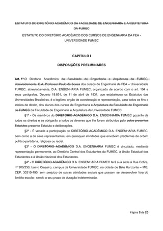 ESTATUTO DO DIRETÓRIO ACADÊMICO DA FACULDADE DE ENGENHARIA E ARQUITETURA
                                                DA FUMEC

      ESTATUTO DO DIRETÓRIO ACADÊMICO DOS CURSOS DE ENGENHARIA DA FEA -
                                            UNIVERSIDADE FUMEC




                                                CAPITULO I

                                   DISPOSIÇÕES PRELIMINARES



Art. 1º.O Diretório Acadêmico da Faculdade de Engenharia e Arquitetura da FUMEC,
abreviadamente, D.A. Professor Paulo de Souza dos cursos de Engenharia da FEA – Universidade
FUMEC, abreviadamente, D.A. ENGENHARIA FUMEC, organizado de acordo com o art. 104 e
seus parágrafos, Decreto 19.851, de 11 de abril de 1931, que estabeleceu os Estatutos das
Universidades Brasileiras, é o legítimo órgão de coordenação e representação, para todos os fins e
efeitos de direito, dos alunos dos cursos de Engenharia e Arquitetura da Faculdade de Engenharia
da FUMEC da Faculdade de Engenharia e Arquitetura da Universidade FUMEC.
        §1º - Os membros do DIRETÓRIO ACADÊMICO D.A. ENGENHARIA FUMEC gozarão de
todos os direitos e se obrigarão a todos os deveres que lhe forem atribuídos pelo pelos presentes
Estatutos presente Estatuto e deliberações.
        §2º - É vedada a participação do DIRETÓRIO ACADÊMICO D.A. ENGENHARIA FUMEC,
bem como a de seus representantes, em quaisquer atividades que envolvam problemas de ordem
político-partidária, religiosa ou racial.
        §3º - O DIRETÓRIO ACADÊMICO D.A. ENGENHARIA FUMEC é vinculado, mediante
representação permanente, ao Diretório Central dos Estudantes da FUMEC, à União Estadual dos
Estudantes e à União Nacional dos Estudantes.
        §4º - O DIRETÓRIO ACADÊMICO D.A. ENGENHARIA FUMEC terá sua sede à Rua Cobre,
nº 200/250, bairro Cruzeiro, campus da Universidade FUMEC, na cidade de Belo Horizonte – MG,
CEP. 30310-190, sem prejuízo de outras atividades sociais que possam se desenvolver fora do
âmbito escolar, sendo o seu prazo de duração indeterminado.




                                                                                    Página 3 de 20
 
