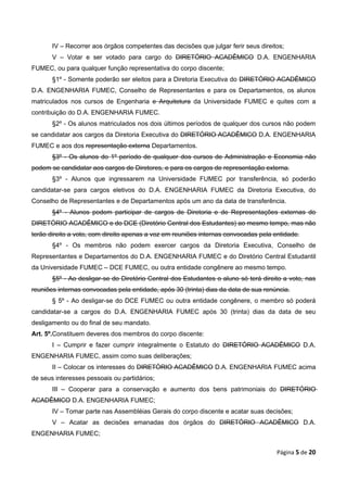 IV – Recorrer aos órgãos competentes das decisões que julgar ferir seus direitos;
       V – Votar e ser votado para cargo do DIRETÓRIO ACADÊMICO D.A. ENGENHARIA
FUMEC, ou para qualquer função representativa do corpo discente;
       §1º - Somente poderão ser eleitos para a Diretoria Executiva do DIRETÓRIO ACADÊMICO
D.A. ENGENHARIA FUMEC, Conselho de Representantes e para os Departamentos, os alunos
matriculados nos cursos de Engenharia e Arquitetura da Universidade FUMEC e quites com a
contribuição do D.A. ENGENHARIA FUMEC.
       §2º - Os alunos matriculados nos dois últimos períodos de qualquer dos cursos não podem
se candidatar aos cargos da Diretoria Executiva do DIRETÓRIO ACADÊMICO D.A. ENGENHARIA
FUMEC e aos dos representação externa Departamentos.
       §3º - Os alunos do 1º período de qualquer dos cursos de Administração e Economia não
podem se candidatar aos cargos de Diretores, e para os cargos de representação externa.
       §3º - Alunos que ingressarem na Universidade FUMEC por transferência, só poderão
candidatar-se para cargos eletivos do D.A. ENGENHARIA FUMEC da Diretoria Executiva, do
Conselho de Representantes e de Departamentos após um ano da data de transferência.
       §4º - Alunos podem participar de cargos de Diretoria e de Representações externas do
DIRETÓRIO ACADÊMICO e do DCE (Diretório Central dos Estudantes) ao mesmo tempo, mas não
terão direito a voto, com direito apenas a voz em reuniões internas convocadas pela entidade.
       §4º - Os membros não podem exercer cargos da Diretoria Executiva, Conselho de
Representantes e Departamentos do D.A. ENGENHARIA FUMEC e do Diretório Central Estudantil
da Universidade FUMEC – DCE FUMEC, ou outra entidade congênere ao mesmo tempo.
       §5º - Ao desligar-se do Diretório Central dos Estudantes o aluno só terá direito a voto, nas
reuniões internas convocadas pela entidade, após 30 (trinta) dias da data de sua renúncia.
       § 5º - Ao desligar-se do DCE FUMEC ou outra entidade congênere, o membro só poderá
candidatar-se a cargos do D.A. ENGENHARIA FUMEC após 30 (trinta) dias da data de seu
desligamento ou do final de seu mandato.
Art. 5º.Constituem deveres dos membros do corpo discente:
       I – Cumprir e fazer cumprir integralmente o Estatuto do DIRETÓRIO ACADÊMICO D.A.
ENGENHARIA FUMEC, assim como suas deliberações;
       II – Colocar os interesses do DIRETÓRIO ACADÊMICO D.A. ENGENHARIA FUMEC acima
de seus interesses pessoais ou partidários;
       III – Cooperar para a conservação e aumento dos bens patrimoniais do DIRETÓRIO
ACADÊMICO D.A. ENGENHARIA FUMEC;
       IV – Tomar parte nas Assembléias Gerais do corpo discente e acatar suas decisões;
       V – Acatar as decisões emanadas dos órgãos do DIRETÓRIO ACADÊMICO D.A.
ENGENHARIA FUMEC;

                                                                                     Página 5 de 20
 