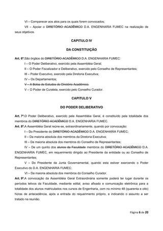 VI – Comparecer aos atos para os quais forem convocados;
       VII – Apoiar o DIRETÓRIO ACADÊMICO D.A. ENGENHARIA FUMEC na realização de
seus objetivos.

                                          CAPITULO IV

                                       DA CONSTITUIÇÃO

Art. 6º.São órgãos do DIRETÓRIO ACADÊMICO D.A. ENGENHARIA FUMEC:
       I – O Poder Deliberativo, exercido pela Assembléia Geral;
       II – O Poder Fiscalizador e Deliberativo, exercido pelo Conselho de Representantes;
       III – Poder Executivo, exercido pela Diretoria Executiva;
       IV – Os Departamentos;
       V – A Bolsa de Estudos do Diretório Acadêmico.
       V – O Poder de Curatela, exercido pelo Conselho Curador.

                                           CAPITULO V

                                  DO PODER DELIBERATIVO

Art. 7º.O Poder Deliberativo, exercido pela Assembléia Geral, é constituído pela totalidade dos
membros do DIRETÓRIO ACADÊMICO D.A. ENGENHARIA FUMEC.
Art. 8º.A Assembléia Geral reúne-se, extraordinariamente, quando por convocação:
       I – Do Presidente do DIRETÓRIO ACADÊMICO D.A. ENGENHARIA FUMEC;
       II – Da maioria absoluta dos membros da Diretoria Executiva;
       III – Da maioria absoluta dos membros do Conselho de Representantes;
       IV – De um quinto dos alunos da Faculdade membros do DIRETÓRIO ACADÊMICO D.A.
ENGENHARIA FUMEC, em requerimento dirigido ao Presidente da entidade ou ao Conselho de
Representantes;
       V – Do Presidente da Junta Governamental, quando esta estiver exercendo o Poder
Executivo do D.A. ENGENHARIA FUMEC;
       VI – Da maioria absoluta dos membros do Conselho Curador.
Art. 9º.A convocação da Assembléia Geral Extraordinária somente poderá ter lugar durante os
períodos letivos da Faculdade, mediante edital, aviso afixado e comunicação eletrônica para a
totalidade dos alunos matriculados nos cursos de Engenharia, com no mínimo 48 (quarenta e oito)
horas de antecedência, após a entrada do requerimento próprio, e indicando o assunto a ser
tratado na reunião.



                                                                                    Página 6 de 20
 