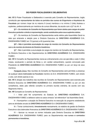 DO PODER FISCALIZADOR E DELIBERATIVO

Art. 13º.O Poder Fiscalizador e Deliberativo é exercido pelo Conselho de Representantes, órgão
constituído por representantes de todos os períodos dos cursos de Engenharia e Arquitetura da
Faculdade por número ímpar de no máximo 9 (nove) membros e no mínimo 3 (três) titulares e
suplentes, preferencialmente por membros de cursos diferentes, de acordo com o §1º do Art. 4.
       §1º - Os membros do Conselho de Representantes que forem eleitos para cargos do poder
Executivo perderão o direito à representação, sendo substituídos pelos seus suplentes eleitos.
       §1º - Os membros do Conselho de Representantes serão eleitos pela Assembléia Geral na
data que anteceda a eleição para a Diretoria Executiva do DIRETÓRIO ACADÊMICO D.A.
ENGENHARIA FUMEC em 15 (quinze) a 40 (quarenta) dias.
       §2º - Não é permitida acumulação do cargo de membro do Conselho de Representantes
com o de membro da diretoria do Diretório Acadêmico.
       §2º - Não é permitida a acumulação de cargos de membro do Conselho de Representantes,
da Diretoria Executiva e dos Departamentos do DIRETÓRIO ACADÊMICO D.A. ENGENHARIA
FUMEC.
Art. 14º.O Conselho de Representantes reúne-se ordinariamente uma vez por mês a cada 3 (três)
meses, excetuando o período de férias e, em caráter extraordinário, quando convocado pelo
Presidente do DIRETÓRIO ACADÊMICO D.A. ENGENHARIA FUMEC ou por um terço de seus
membros.
       Parágrafo Único: Nas reuniões do Conselho de Representantes será permitida a presença
de qualquer aluno matriculado na Faculdade membro do D.A. ENGENHARIA FUMEC, sem direito
a voto, com direito apenas à voz.
Art. 15º.A direção dos trabalhos das reuniões do Conselho de Representantes será exercida pela
Diretoria Executiva do DIRETÓRIO ACADÊMICO D.A. ENGENHARIA FUMEC ou por um dos
conselheiros, eleito pelo referido conselho na primeira reunião ordinária, de acordo com seu
Regimento Interno.
Art. 16º.Compete ao Conselho de Representantes:
       I – Velar pelo fiel cumprimento do Estatuto do DIRETÓRIO ACADÊMICO D.A.
ENGENHARIA FUMEC e deliberar sobre os casos omissos “ad referendum” da Assembléia Geral;
       II – Acompanhar a atuação da Diretoria Executiva na execução do programa estabelecido
para as atividades anuais do DIRETÓRIO ACADÊMICO D.A. ENGENHARIA FUMEC;
       III – Tomar conhecimento, trimestralmente mensalmente, do relatório de gestão da Diretoria
Executiva e dos balancetes financeiros do DIRETÓRIO ACADÊMICO D.A. ENGENHARIA FUMEC;
       IV – Aprovar ou recusar os nomes indicados pela Diretoria Executiva do DIRETÓRIO
ACADÊMICO D.A. ENGENHARIA FUMEC para os Departamentos nos cursos e comissões
permanentes e transitórias;
                                                                                     Página 8 de 20
 
