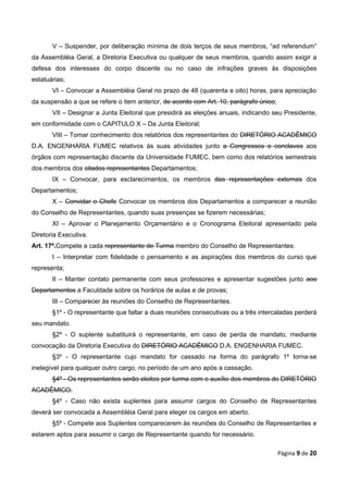 V – Suspender, por deliberação mínima de dois terços de seus membros, “ad referendum”
da Assembléia Geral, a Diretoria Executiva ou qualquer de seus membros, quando assim exigir a
defesa dos interesses do corpo discente ou no caso de infrações graves às disposições
estatuárias;
       VI – Convocar a Assembléia Geral no prazo de 48 (quarenta e oito) horas, para apreciação
da suspensão a que se refere o item anterior, de acordo com Art. 10, parágrafo único;
       VII – Designar a Junta Eleitoral que presidirá as eleições anuais, indicando seu Presidente,
em conformidade com o CAPITULO X – Da Junta Eleitoral;
       VIII – Tomar conhecimento dos relatórios dos representantes do DIRETÓRIO ACADÊMICO
D.A. ENGENHARIA FUMEC relativos às suas atividades junto a Congressos e conclaves aos
órgãos com representação discente da Universidade FUMEC, bem como dos relatórios semestrais
dos membros dos citados representantes Departamentos;
       IX – Convocar, para esclarecimentos, os membros das representações externas dos
Departamentos;
       X – Convidar o Chefe Convocar os membros dos Departamentos a comparecer a reunião
do Conselho de Representantes, quando suas presenças se fizerem necessárias;
       XI – Aprovar o Planejamento Orçamentário e o Cronograma Eleitoral apresentado pela
Diretoria Executiva.
Art. 17º.Compete a cada representante de Turma membro do Conselho de Representantes:
       I – Interpretar com fidelidade o pensamento e as aspirações dos membros do curso que
representa;
       II – Manter contato permanente com seus professores e apresentar sugestões junto aos
Departamentos a Faculdade sobre os horários de aulas e de provas;
       III – Comparecer às reuniões do Conselho de Representantes.
       §1º - O representante que faltar a duas reuniões consecutivas ou a três intercaladas perderá
seu mandato.
       §2º - O suplente substituirá o representante, em caso de perda de mandato, mediante
convocação da Diretoria Executiva do DIRETÓRIO ACADÊMICO D.A. ENGENHARIA FUMEC.
       §3º - O representante cujo mandato for cassado na forma do parágrafo 1º torna-se
inelegível para qualquer outro cargo, no período de um ano após a cassação.
       §4º - Os representantes serão eleitos por turma com o auxílio dos membros do DIRETÓRIO
ACADÊMICO.
       §4º - Caso não exista suplentes para assumir cargos do Conselho de Representantes
deverá ser convocada a Assembléia Geral para eleger os cargos em aberto.
       §5º - Compete aos Suplentes comparecerem às reuniões do Conselho de Representantes e
estarem aptos para assumir o cargo de Representante quando for necessário.

                                                                                        Página 9 de 20
 