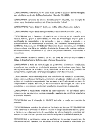 CONSIDERANDO a portaria CNE/CP n.º 10 de 06 de agosto de 2009 que define indicações
para subsidiar a construção do Plano Nacional de Educação 2011-2020;

CONSIDERANDO a proposta de Emenda Constitucional n.º 236/2008, para inserção da
cultura no rol dos direitos sociais no Art. 6º da Constituição Federal;

CONSIDERANDO o Projeto de Lei n.º 6.835, que Institui o Plano Nacional de Cultura;

CONSIDERANDO o Projeto de Lei de Regulamentação do Sistema Nacional de Cultura;

CONSIDERANDO que o Terapeuta Ocupacional em contextos sociais trabalha com
pessoas, famílias, grupos e comunidades por meio de metodologias próprias para a
identificação de necessidades e de demandas e para o estudo, a avaliação e o
acompanhamento do desempenho ocupacional, das atividades sócio-ocupacionais e
identitárias, do cuidado, das atividades da vida diária e da vida econômica, das atividades
instrumentais de vida diária, do trabalho, da educação, de expressão estética e cultural,
do desenvolvimento socioambiental, do lazer e das práticas cotidianas, ocupacionais e
econômicas;

CONSIDERANDO a Resolução COFFITO 10 de 3 de julho de 1978 que dispõe sobre o
Código de Ética Profissional de Fisioterapia e Terapia Ocupacional;

CONSIDERANDO a falta de normatização de parâmetros assistenciais terapêuticos
ocupacionais para orientar os profissionais, gestores, coordenadores, supervisores das
instituições de saúde, de assistência social, de cultura, de educação e do judiciário no
planejamento, programação e priorização das ações a serem desenvolvidas;

CONSIDERANDO a necessidade requerida pela comunidade de terapeutas ocupacionais,
órgãos públicos, entidades filantrópicas, instituições privadas de estabelecer parâmetros
assistenciais terapêuticos ocupacionais, face aos avanços verificados em vários níveis de
complexidade do Sistema de Saúde, de Assistência Social, da Educação, de Cultura e do
Juduciário e as necessidades assistenciais terapêuticas ocupacionais da população;

CONSIDERANDO a necessidade imediata do estabelecimento de parâmetros como
instrumento de planejamento, controle, regulação e avaliação da assistência terapêutica
ocupacional prestada;

CONSIDERANDO que é obrigação do COFFITO estimular a exação no exercício da
profissão;

CONSIDERANDO que o caráter disciplinador e fiscalizador do Sistema COFFITO/CREFITOS
sobre o exercício da profissão nos diversos serviços de terapia ocupacional do País, aplica-
se também, ao estabelecimento de quantitativo de clientes/pacientes assistidos por
terapeuta ocupacional para garantir uma assistência digna e de qualidade à população;

CONSIDERANDO a participação efetiva de profissionais terapeutas ocupacionais, da
comunidade técnico científica, das entidades de classe, de diferentes instituições por
 