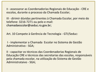 II - assessorar as Coordenadorias Regionais de Educação - CRE e 
escolas, durante o processo da Chamada Escolar; 
III - dirimir dúvidas pertinentes à Chamada Escolar, por meio do 
telefone: 3216-7271 ou pelo e-mail: 
cchhaammaaddaaeessccoollaarr@@sseedduucc..rroo..ggoovv..bbrr;; 
Art. 10 Compete à Gerência de Tecnologia - GTI/Seduc: 
I - implementar a Chamada Escolar no Sistema de Gestão 
Administrativo - SGA; 
II - capacitar os técnicos das Coordenadorias Regionais de 
Educação CRE e técnicos das secretarias das escolas, responsáveis 
pela chamada escolar, na utilização do Sistema de Gestão 
Administrataivo - SGA; 
 